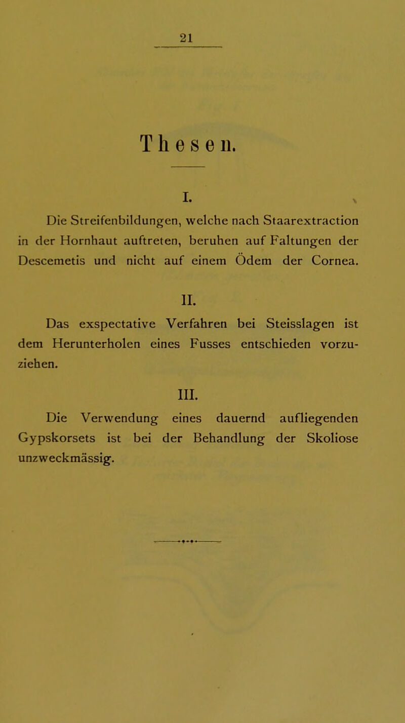 Thesen. I. Die Streifenbildungen, welche nach Staarextraction in der Hornhaut auftreten, beruhen auf Faltungen der Descemetis und nicht auf einem Ödem der Cornea. II. Das exspectative Verfahren bei Steisslagen ist dem Herunterholen eines Fusses entschieden vorzu- ziehen. III. Die Verwendung eines dauernd aufliegenden Gypskorsets ist bei der Behandlung der Skoliose unzweckmässig.