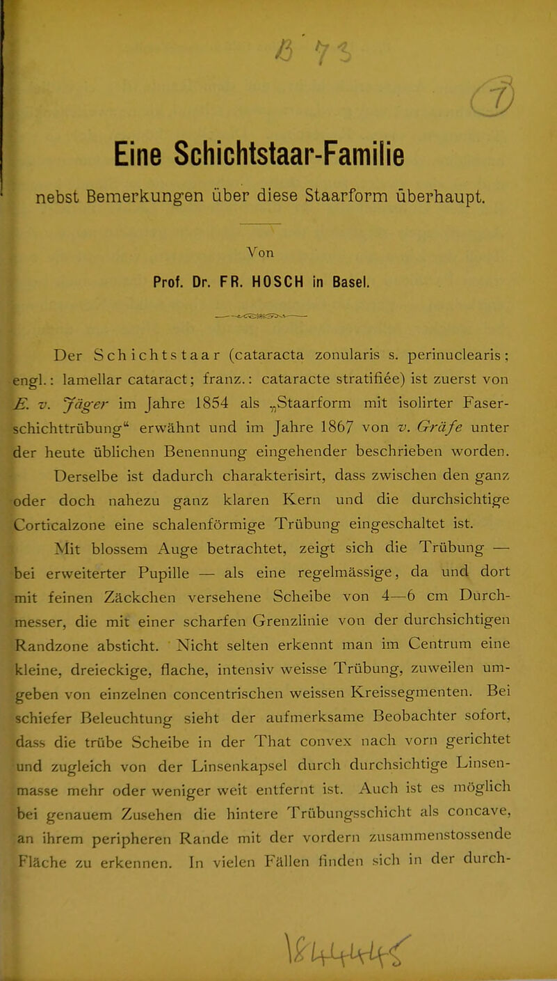 Eine Schichtstaar-Familie nebst Bemerkungen über diese Staarform überhaupt. Von Prof. Dr. FR. HOSCH in Basel. Der Schichtstaar (Cataracta zonularis s. perinuclearis; engl.: lamellar cataract; franz.: cataracte stratifiee) ist zuerst von JE. v. 'Jäger im Jahre 1854 als „Staarform mit isolirter Faser- schichttrübung'' erwähnt und im Jahre 1867 von v. Gräfe unter der heute üblichen Benennung eingehender beschrieben worden. Derselbe ist dadurch charakterisirt, dass zwischen den ganz oder doch nahezu ganz klaren Kern und die durchsichtige Corticalzone eine schalenförmige Trübung eingeschaltet ist. Mit blossem Auge betrachtet, zeigt sich die Trübung — bei erweiterter Pupille — als eine regelmässige, da und dort mit feinen Zäckchen versehene Scheibe von 4—6 cm Durch- messer, die mit einer scharfen Grenzlinie von der durchsichtigen Randzone absticht. Nicht selten erkennt man im Centrum eine kleine, dreieckige, flache, intensiv weisse Trübung, zuweilen um- geben von einzelnen concentrischen weissen Kreissegmenten. Bei schiefer Beleuchtung sieht der aufmerksame Beobachter sofort, dass die trübe Scheibe in der That convex nach vorn gerichtet und zugleich von der Linsenkapsel durch durchsichtige Linsen- Imasse mehr oder weniger weit entfernt ist. Auch ist es möglich bei genauem Zusehen die hintere Trübungsschicht als concave, an ihrem peripheren Rande mit der vordem zusammenstossende Fläche zu erkennen. In vielen Fällen finden sich in der durch-