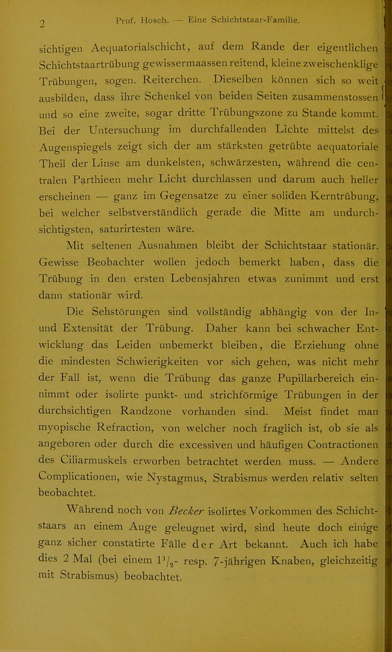 sichtigen Aequatorialschicht, auf dem Rande der eigentlichen Schichtstaartrübung gewissermaassen reitend, kleine zweischenklige Trübungen, sogen. Reiterchen. Dieselben können sich so weit ausbilden, dass ihre Schenkel von beiden Seiten zusammenstossen und so eine zweite, sogar dritte Trübungszone zu Stande kommt. Bei der Untersuchung im durchfallenden Lichte mittelst des Augenspiegels zeigt sich der am stärksten getrübte aequatoriale Theil der Linse am dunkelsten, schwärzesten, während die cen- tralen Parthieen mehr Licht durchlassen und darum auch heller erscheinen — ganz im Gegensatze zu einer soliden Kerntrübung, bei welcher selbstverständlich gerade die Mitte am undurch- sichtigsten, saturirtesten wäre. Mit seltenen Ausnahmen bleibt der Schichtstaar stationär. Gewisse Beobachter wollen jedoch bemerkt haben, dass die Trübung in den ersten Lebensjahren etwas zunimmt und erst dann stationär wird. Die Sehstörungen sind vollständig abhängig von der In- und Extensität der Trübung. Daher kann bei schwacher Ent- wicklung das Leiden unbemerkt bleiben, die Erziehung ohne die mindesten Schwierigkeiten vor sich gehen, was nicht mehr der Fall ist, wenn die Trübung das ganze Pupillarbereich ein- nimmt oder isolirte punkt- und strichförmige Trübungen in der durchsichtigen Randzone vorhanden sind. Meist findet man myopische Refraction, von welcher noch fraglich ist, ob sie als angeboren oder durch die excessiven und häufigen Contractionen des Ciliarmuskels erworben betrachtet werden muss. — Andere Complicationen, wie Nystagmus, Strabismus werden relativ selten beobachtet. Während noch von Becker isolirtes Vorkommen des Schicht- staars an einem Auge geleugnet wird, sind heute doch einige ganz sicher constatirte Fälle der Art bekannt. Auch ich habe dies 2 Mal (bei einem l]/2- resp. 7-jährigen Knaben, gleichzeitig mit Strabismus) beobachtet.