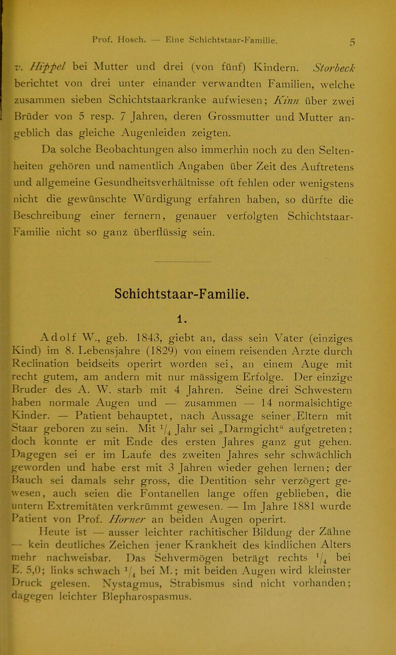 v. Hiffel bei Mutter und drei (von fünf) Kindern. Storbeck berichtet von drei unter einander verwandten Familien, welche zusammen sieben Schichtstaarkranke aufwiesen; Kinn über zwei Brüder von 5 resp. 7 Jahren, deren Grossmutter und Mutter an- geblich das gleiche Augenleiden zeigten. Da solche Beobachtungen also immerhin noch zu den Selten- heiten gehören und namentlich Angaben über Zeit des Auftretens und allgemeine Gesundheitsverhältnisse oft fehlen oder wenigstens nicht die gewünschte Würdigung erfahren haben, so dürfte die Beschreibung einer fernem, genauer verfolgten Schichtstaar- Familie nicht so ganz überflüssig sein. Schichtstaar-Familie. l. Adolf W., geb. 1843, giebt an, dass sein Vater (einziges Kind) im 8. Lebensjahre (1829) von einem reisenden Arzte durch Reclination beidseits operirt worden sei, an einem Auge mit recht gutem, am andern mit nur mässigem Erfolge. Der einzige Bruder des A. W. starb mit 4 Jahren. Seine drei Schwestern haben normale Augen und — zusammen — 14 normalsichtige Kinder. — Patient behauptet, nach Aussage seiner Eltern mit Staar geboren zu sein. Mit 1/i Jahr sei „Darmgicht aufgetreten; doch konnte er mit Ende des ersten Jahres ganz gut gehen. Dagegen sei er im Laufe des zweiten Jahres sehr schwächlich geworden und habe erst mit 3 Jahren wieder gehen lernen; der Bauch sei damals sehr gross, die Dentition sehr verzögert ge- wesen , auch seien die Fontanellen lange offen geblieben, die untern Extremitäten verkrümmt gewesen. — Im Jahre 1881 wurde Patient von Prof. Horner an beiden Augen operirt. Heute ist — ausser leichter rachitischer Bildung der Zähne — kein deutliches Zeichen jener Krankheit des kindlichen Alters mehr nachweisbar. Das Sehvermögen beträgt rechts 1/4 bei SE. 5,0; links schwach ij4 bei M.; mit beiden Augen wird kleinster Druck gelesen. Nystagmus, Strabismus sind nicht vorhanden: dagegen leichter Blepharospasmus.