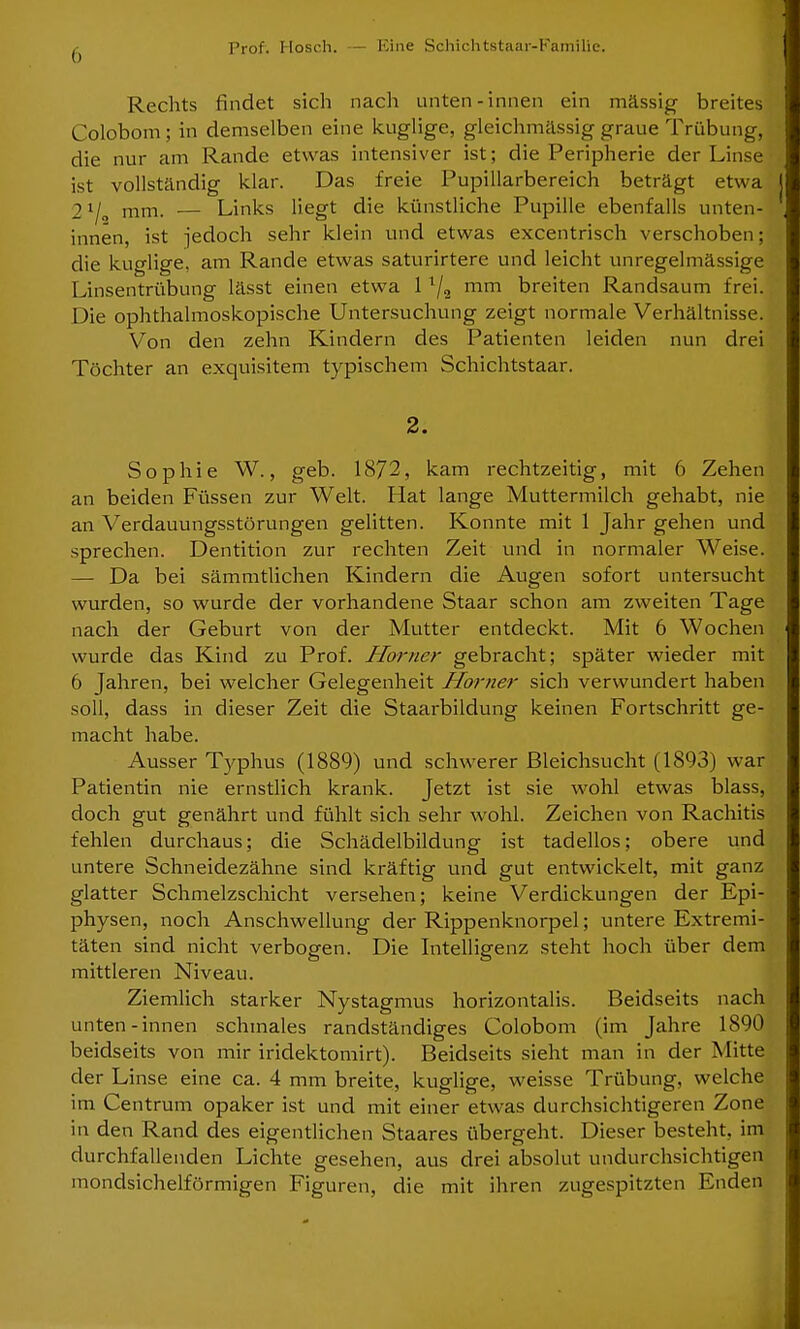 () Rechts findet sich nach unten-innen ein mässig breites Colobom; in demselben eine kuglige, gleichmässig graue Trübung, die nur am Rande etwas intensiver ist; die Peripherie der Linse ist vollständig klar. Das freie Pupillarbereich beträgt etwa 2ll„ mm. — Links liegt die künstliche Pupille ebenfalls unten- innen, ist jedoch sehr klein und etwas excentrisch verschoben; die kuglige, am Rande etwas saturirtere und leicht unregelmässige Linsentrübung lässt einen etwa 11/2 mm breiten Randsaum frei. Die ophthalmoskopische Untersuchung zeigt normale Verhältnisse. Von den zehn Kindern des Patienten leiden nun drei Töchter an exquisitem typischem Schichtstaar. 2. Sophie W., geb. 1872, kam rechtzeitig, mit 6 Zehen an beiden Füssen zur Welt. Hat lange Muttermilch gehabt, nie an Verdauungsstörungen gelitten. Konnte mit 1 Jahr gehen und sprechen. Dentition zur rechten Zeit und in normaler Weise. — Da bei sämmtlichen Kindern die Augen sofort untersucht wurden, so wurde der vorhandene Staar schon am zweiten Tage nach der Geburt von der Mutter entdeckt. Mit 6 Wochen wurde das Kind zu Prof. Horner gebracht; später wieder mit 6 Jahren, bei welcher Gelegenheit Horner sich verwundert haben soll, dass in dieser Zeit die Staarbildung keinen Fortschritt ge- macht habe. Ausser Typhus (1889) und schwerer Bleichsucht (1893) war Patientin nie ernstlich krank. Jetzt ist sie wohl etwas blass, doch gut genährt und fühlt sich sehr wohl. Zeichen von Rachitis fehlen durchaus; die Schädelbildung ist tadellos; obere und untere Schneidezähne sind kräftig und gut entwickelt, mit ganz glatter Schmelzschicht versehen; keine Verdickungen der Epi- physen, noch Anschwellung der Rippenknorpel; untere Extremi- täten sind nicht verbogen. Die Intelligenz steht hoch über dem mittleren Niveau. Ziemlich starker Nystagmus horizontalis. Beidseits nach unten-innen schmales randständiges Colobom (im Jahre 1890 beidseits von mir iridektomirt). Beidseits sieht man in der Mitte der Linse eine ca. 4 mm breite, kuglige, weisse Trübung, welche im Centrum opaker ist und mit einer etwas durchsichtigeren Zone in den Rand des eigentlichen Staares übergeht. Dieser besteht, im durchfallenden Lichte gesehen, aus drei absolut undurchsichtigen mondsichelförmigen Figuren, die mit ihren zugespitzten Enden