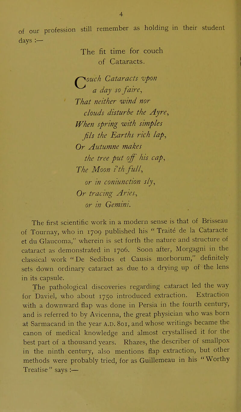 of our profession still remember as holding in their student days :— The fit time for couch of Cataracts. (~^ouch Cataracts vpon a day so /aire, That neither wind nor clouds disturbe the Ayre, When spring with simples Jils the Earths rich lap, Or Autumne makes the tree put off his cap, The Moon ith full, or in coniunction sly, Or tracing Aries, or in Gemini. The first scientific work in a modern sense is that of Brisseau of Tournay, who in 1709 published his  Traite de la Cataracte et du Glaucoma, wherein is set forth the nature and structure of cataract as demonstrated in 1706. Soon after, Morgagni in the classical work  De Sedibus et Causis morborum, definitely sets down ordinary cataract as due to a drying up of the lens in its capsule. The pathological discoveries regarding cataract led the way for Daviel, who about 1750 introduced extraction. Extraction with a downward flap was done in Persia in the fourth century, and is referred to by Avicenna, the great physician who was born at Sarmacand in the year A.D. 801, and whose writings became the canon of medical knowledge and almost crystallised it for the best part of a thousand years. Rhazes, the describer of smallpox in the ninth century, also mentions flap extraction, but other methods were probably tried, for as Guillemeau in his Worthy Treatise  says :—