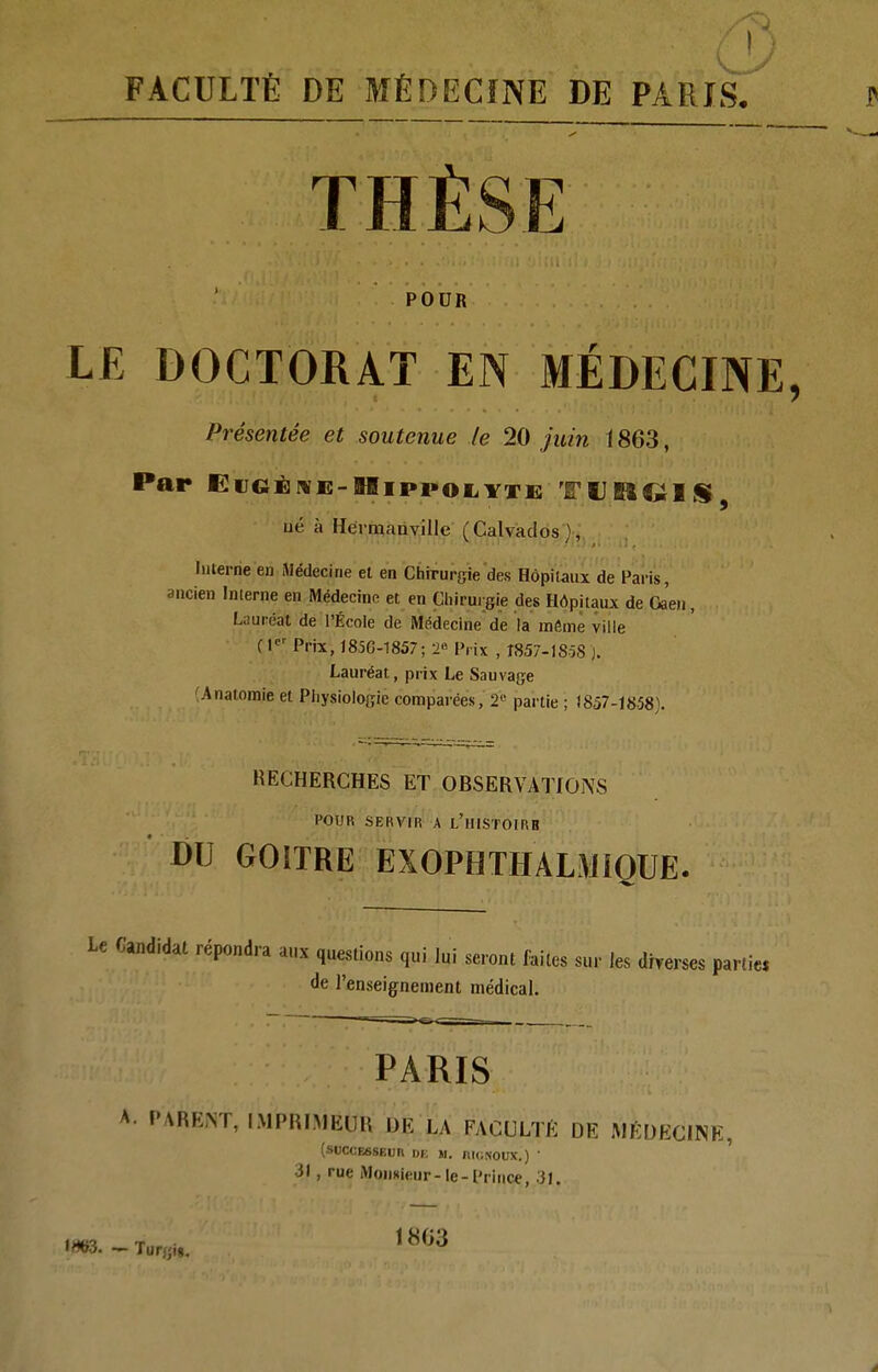 FACULTÉ DE MÉDECÎNE DE PARIS. THÈSE POUR LE DOCTORAT EN MÉDECINE, Présentée et soutenue le 20 juin \ 863, Par EiJGËiVK-lIippoiiYTK TUMQIS, ué à Héimanville (Calvados), Interne en Médecine el en Chirurgie des Hôpitaux de Paris, ancien Interne en Médecinn et en Cliirui gie des Hôpitaux de Gaen, Lauréat de l'École de Médecine de la même ville fl«'Prix, 185G-1857; 2« Prix , I857.1SÔS ). Lauréat, prix Le Sauvage (Analomie et Pliysiologie comparées, 2'^ partie ; 1857-1858). RECHERCHES ET OBSERVATIONS POUR SERViW A l'hISTOIRB- DU GOITRE EXOPHTHALMIOUE. Le Candidat répondra aux questions qui lui seront faites sur les drverses parties de l'enseignement médical. PARIS A l'ARENT, IMPlilMEUli DE La FACULTK DE MEDECINE, (SUCCE6SEUR DB W. niGNOUX.) ' 31, rue Monsieur-le-Prince, .'}J. W3. — Tur;;ig. 1803