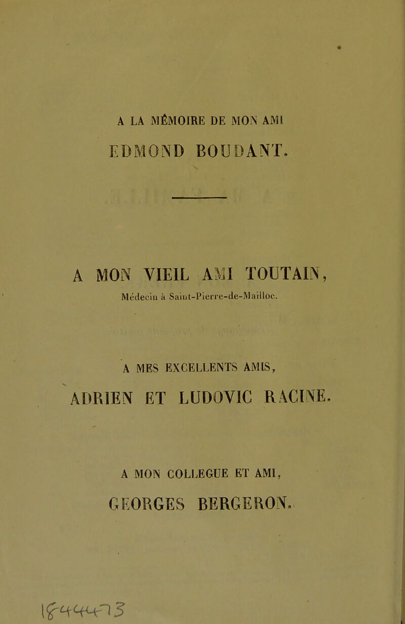 A LA MÉMOIRE DE MON AMI EDMOND BOUDANT^ A MON VIEIL AMI TOUTAIN, Médeciu à Saïut-Pierre-de-MaHloc. A MES EXCELLENTS AMIS, ADRIEN ET LUDOVIC RACINE. A MON COLLEGUE ET AMI, GEORGES BERGERON.