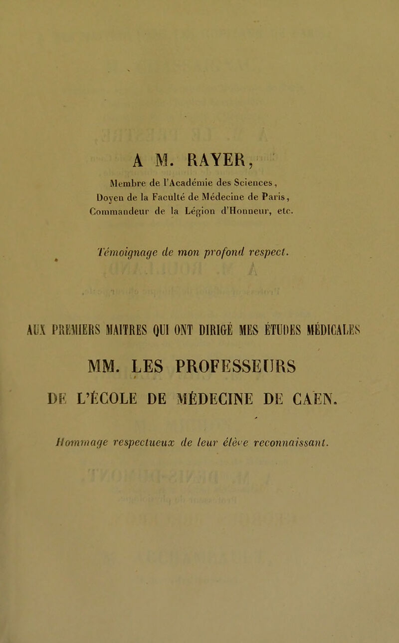 A M. RAYER, Membre de l'Académie des Sciences, Doyen de la Faculté de Médecine de Paris, Commandeur de la Légion d'Honneur, etc. Témoignage de mon profond respect. AUX PREMIERS MAITRES m ONT DIRIGÉ MES ÉTUDES MÉDICALES MM. LES PROFESSEURS DE L'ÉCOLE DE MÉDECINE DE CAÉN. Hommage respectueux de leur élèi e reconnaissant.