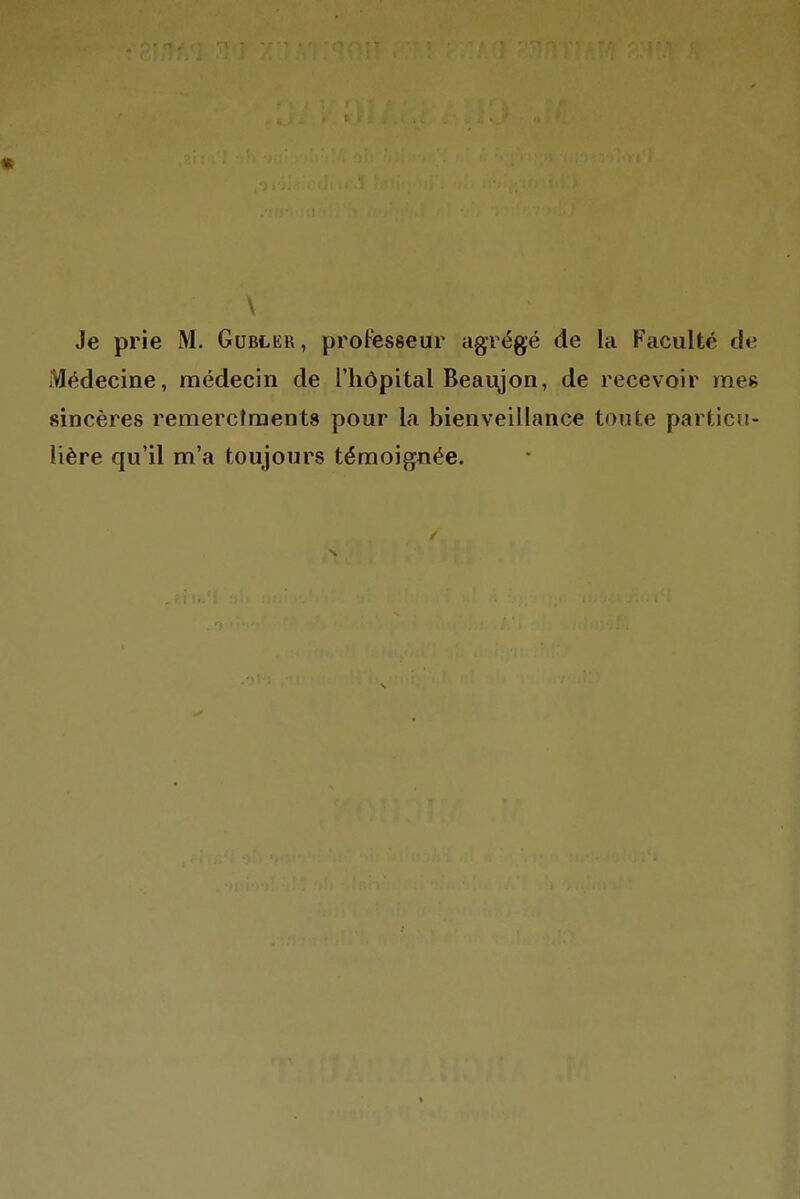 \ Je prie M. Gubler, professeur agrégé de la Faculté de Médecine, médecin de l'hôpital Beaujon, de recevoir mes sincères remercîraents pour la bienveillance toute particu- lière qu'il m'a toujours témoignée.