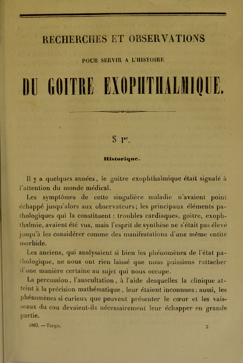 RECHERCHES ET OBSERVATIONS POUR SERVIR A L'HISTOIRE Dii mm eiophtuàlhiqiie. Historique. Il y a quelques années, le goitre exophlhalmique était signalé à i'attenlioQ du monde médical. Les symptômes de celte singulière maladie n'avaient poinl échappé jusqu'alors aux observateurs; les principaux éléments pa- thologiques qui la constituent : troubles cardiaques, goitre, exoph- ihalmie, avaient été vus, mais l'esprit de synthèse ne s'était pas élevé jusqu'à les considérer comme des manifestations d'une même entité morbide. Les anciens, qui analysaient si bien les phénomènes de l'état pa- thologique, ne nous ont rien laissé que nous puissions rattacher d'une manière certaine au sujet qui nous occupe. La percussion, l'auscultation, à l'aide desquelles la clinique at- teint à la précision mathématique , leur étaient inconnues ; aussi, les phénomènes si curieux que peuvent présenter le cœur et les vais- seaux du cou devaient-ils nécessairement leur échapper en grande partie. 1863. — Tiirgn. 2