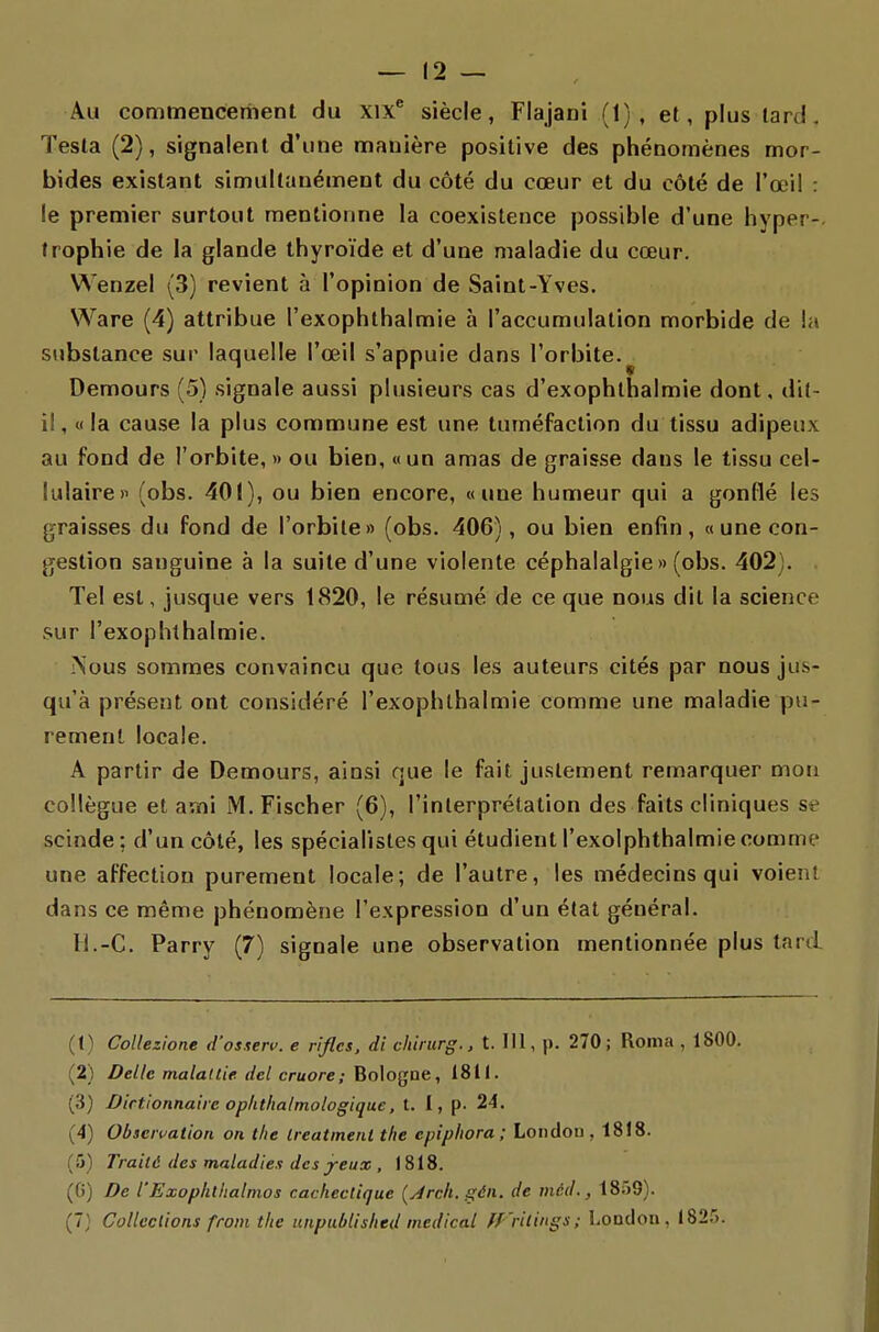 Au commenceriient du xix^ siècle, Flajani (1), et, plus lard. Testa (2), signalent d'une manière positive des phénomènes mor- bides existant simultanément du côté du cœur et du côté de l'œil : le premier surtout mentionne la coexistence possible d'une hyper-, trophie de la glande thyroïde et d'une maladie du cœur. Wenzel (3) revient à l'opinion de Saint-Yves. Ware (4) attribue l'exophlhalmie h l'accumulation morbide de la substance sur laquelle l'œil s'appuie dans l'orbite.^ Demours (5) signale aussi plusieurs cas d'exophlhalmie dont, dit- il, «la cause la plus commune est une tuméfaction du tissu adipeux au fond de l'orbite, » ou bien, «un amas de graisse dans le tissu cel- lulaire» (obs. 401), ou bien encore, «une humeur qui a gonflé les graisses du fond de l'orbite» (obs. 406), ou bien enfin, «une con- gestion sanguine à la suite d'une violente céphalalgie » (obs. 402). . Tel est, jusque vers 1820, le résumé de ce que nous dit la science sur l'exophthalmie. ?Sous sommes convaincu que tous les auteurs cités par nous jus- qu'à présent ont considéré l'exophlhalmie comme une maladie pu- rement locale. A partir de Demours, ainsi que le fait justement remarquer mon collègue et ami M.Fischer (6), l'interprétation des faits cliniques se scinde; d'un côté, les spécialistes qui étudient l'exolphthalmie comme une affection purement locale; de l'autre, les médecins qui voient dans ce même phénomène l'expression d'un état général. H.-C. Parry (7) signale une observation mentionnée plus tard (1) Collezione d'os.ten'. e rifles, di chinirg., t. 111, j). 270; Roma , 1800. (2) Dellc malallie del cruore; Bologne, 1811. (3) Dictionnaire ophtha/mologique, t. I, p. 24. (4) Observation on tlie ireatment the epiphora ; London , 1818. (5) Traité des maladies des j-eux , 1818. (0) De l'Exoplilhalmos cachectique (yirch. gén. de mcd., 18r)9). (7} Collections from tlie iinpublislied médical ff 'ritings; London, 1825.