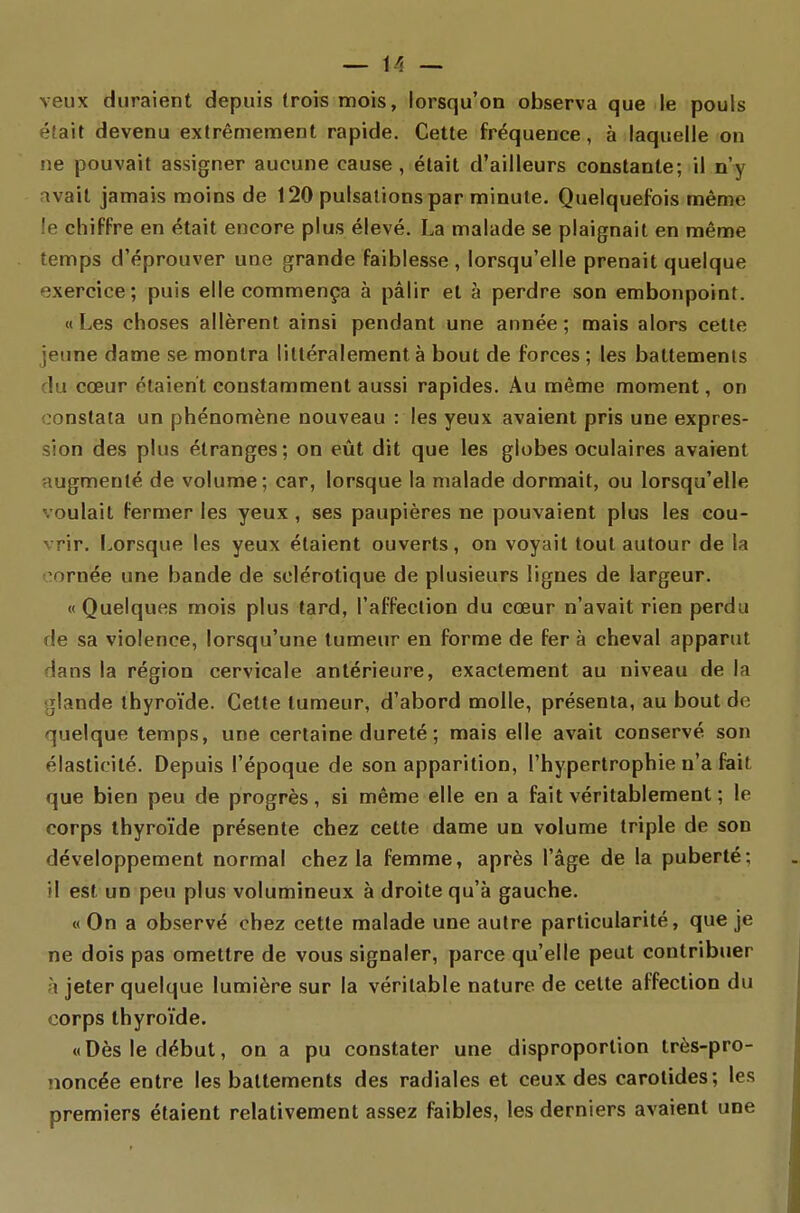 — if> — veux duraient depuis (rois mois, lorsqu'on observa que le pouls éfait devenu extrêmement rapide. Cette fréquence, à laquelle on ne pouvait assigner aucune cause, était d'ailleurs constante; il n'y avait jamais moins de 120 pulsations par minute. Quelquefois même le chiffre en était encore plus élevé. La malade se plaignait en même temps d'éprouver une grande faiblesse, lorsqu'elle prenait quelque exercice; puis elle commença à pâlir et à perdre son embonpoint. «Les choses allèrent ainsi pendant une année; mais alors cette jeune dame se montra littéralement à bout de forces ; les battements du cœur étaient constamment aussi rapides. Au même moment, on constata un phénomène nouveau : les yeux avaient pris une expres- sion des plus étranges; on eût dit que les globes oculaires avaient augmenté de volume; car, lorsque la malade dormait, ou lorsqu'elle voulait fermer les yeux , ses paupières ne pouvaient plus les cou- vrir. Lorsque les yeux étaient ouverts, on voyait tout autour de la cornée une bande de sclérotique de plusieurs lignes de largeur. « Quelques mois plus tard, l'affection du cœur n'avait rien perdu de sa violence, lorsqu'une tumeur en forme de fer à cheval apparut dans la région cervicale antérieure, exactement au niveau de la glande thyroïde. Cette tumeur, d'abord molle, présenta, au bout de quelque temps, une certaine dureté ; mais elle avait conservé son élasticité. Depuis l'époque de son apparition, l'hypertrophie n'a fait que bien peu de progrès, si même elle en a fait véritablement ; le corps thyroïde présente chez cette dame un volume triple de son développement normal chez la femme, après l'âge de la puberté; il est un peu plus volumineux à droite qu'à gauche. «On a observé chez cette malade une autre particularité, que je ne dois pas omettre de vous signaler, parce qu'elle peut contribuer à jeter quelque lumière sur la véritable nature de cette affection du corps thyroïde. «Dès le début, on a pu constater une disproportion très-pro- noncée entre les battements des radiales et ceux des carotides; les premiers étaient relativement assez faibles, les derniers avaient une