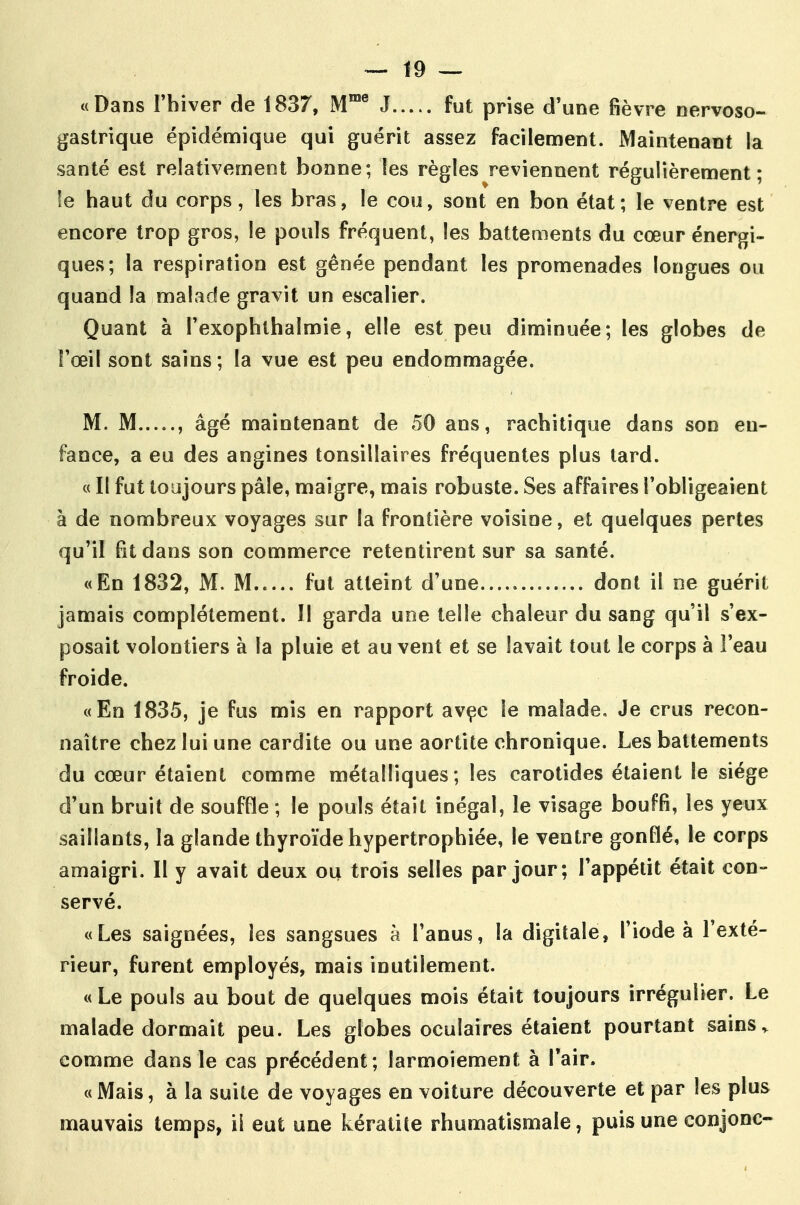 «Dans l'hiver de 1837, M® J fut prise d'une fièvre nervoso- gastrique épidémique qui guérit assez facilement. Maintenant la santé est relativement bonne; les règles reviennent régulièrement; !e haut du corps, les bras, le cou, sont en bon état; le ventre est encore trop gros, le pouls fréquent, les batteaients du cœur énergi- ques; la respiration est gênée pendant les promenades longues ou quand la malade gravit un escalier. Quant à Texophlbalmie, elle est peu diminuée; les globes de l'œil sont sains ; la vue est peu endommagée. M. M , âgé maintenant de 50 ans, rachitique dans son en- fance, a eu des angines tonsillaires fréquentes plus lard. « Il fut toujours pâle, maigre, mais robuste. Ses affaires l'obligeaient à de nombreux voyages sur la frontière voisine, et quelques pertes qu'il Bt dans son commerce retentirent sur sa santé. «En 1832, M. M fut atteint d'une dont il ne guérit jamais complètement. Il garda une telle chaleur du sang qu'il s'ex- posait volontiers à la pluie et au vent et se lavait tout le corps à l'eau froide. «En 1835, je fus mis en rapport avçc le malade. Je crus recon- naître chez lui une cardite ou une aortite chronique. Les battements du cœur étaient comme métalliques; les carotides étaient le siège d'un bruit de souffle ; le pouls était inégal, le visage bouffi, les yeux saillants, la glande thyroïde hypertrophiée, le ventre gonflé, le corps amaigri. Il y avait deux ou trois selles par jour; l'appétit était con- servé. «Les saignées, les sangsues à l'anus, la digitale, l'iode à l'exté- rieur, furent employés, mais inutilement. «Le pouls au bout de quelques mois était toujours irrégulier. Le malade dormait peu. Les globes oculaires étaient pourtant sains comme dans le cas précédent; larmoiement à l'air. «Mais, à la suite de voyages en voiture découverte et par les plus mauvais temps, il eut une kératite rhumatismale, puis une conjonc- 1