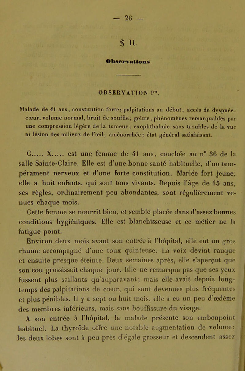 S II. Oliservatlons. OBSERVATION F». Malade de 41 ans, coDStitulion forte; palpitations au début, accès de dyspoée; cœur, volume nornoal, bruit de souffle; goitre, phénonoèues remarquables par une compression légère de la tumeur; exophthalmie sans troubles de la vue ni lésion dçs milieux de l'œil; aménorrhée; état général satisfaisant. C X est une femme de 41 ans, couchée au n° 36 de la salle Sainte-Claire. Elle est d'une bonne santé habituelle, d'un tem- pérament nerveux et d'une forte constitution. Mariée fort jeune, elle a huit enfants, qui sont tous vivants. Depuis l'âge de 15 ans, ses règles, ordinairement peu abondantes, sont régulièrement ve- nues chaque mois. Celte femme se nourrit bien, et semble placée dans d'assez bonnes conditions hygiéniques. Elle est blanchisseuse et ce métier ne la fatigue point. Environ deux mois avant son entrée à l'hôpital, elle eut un gros rhume accompagné d'une toux quinteuse. La voix devint rauque et ensuite presque éteinte. Deux semaines après, elle s'aperçut que son cou grossissait chaque jour. Elle ne remarqua pas que ses yeux fussent plus saillants qu'auparavant; mais elle avait depuis long- temps des palpitations de cœur, qui sont devenues plus Fréquentes el plus pénibles. Il y a sept ou huit mois, elle a eu un peu d'œdème des membres inférieurs, mais sans bouffissure du visage. A son entrée à l'hôpital, la malade présente son embonpoint habituel. La thyroïde offre une nolable augmentation de volume: ]es deux lobes sont à peu près d'égale grosseur et descendent assez