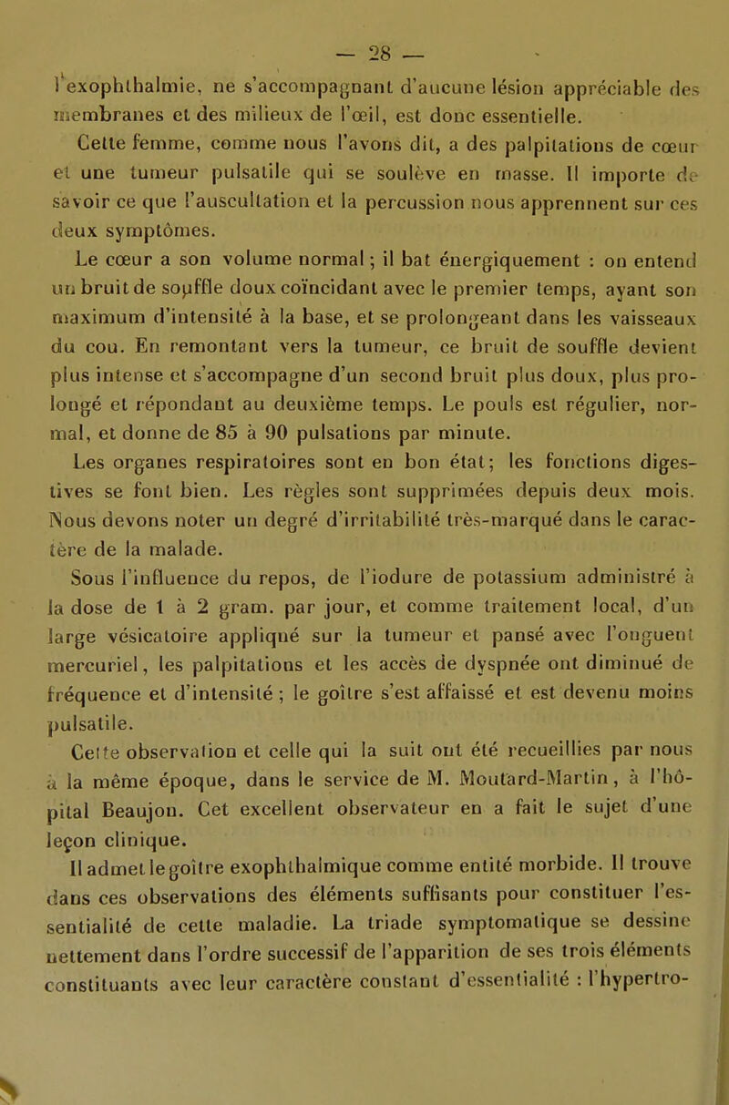 l'exophlhalmie, ne s'accompagnant d'aucune lésion appréciable des membranes et des milieux de l'œil, est donc essentielle. Celle femme, comme nous l'avons dit, a des palpitations de cœur el une tumeur pulsatile qui se soulève en masse. Il importe dt savoir ce que l'auscullation et la percussion nous apprennent sur ces deux symptômes. Le cœur a son volume normal ; il bat éuergiquement : on entend un bruit de souffle doux coïncidant avec le premier temps, ayant son maximum d'intensité à la base, et se prolongeant dans les vaisseaux du cou. En remontant vers la tumeur, ce bruit de souffle devient plus intense et s'accompagne d'un second bruit plus doux, plus pro- longé et répondant au deuxième temps. Le pouls est régulier, nor- mal, el donne de 85 à 90 pulsations par minute. Les organes respiratoires sont en bon état; les fonctions diges- lives se font bien. Les règles sont supprimées depuis deux mois. INous devons noter un degré d'irritabilité très-marqué dans le carac- tère de la malade. Sous l'influence du repos, de l'iodure de potassium administré à la dose de t à 2 gram. par jour, et comme traitement local, d'un large vésicatoire appliqué sur la tumeur et pansé avec l'onguent mercuriel, les palpitations et les accès de dyspnée ont diminué de fréquence et d'intensité; le goitre s'est affaissé et est devenu moins pulsatile. Celîe observalion et celle qui la suit ont été recueillies par nous a la même époque, dans le service de M. Moutard-Martin, à l'hô- pital Beaujon. Cet excellent observateur en a fait le sujet d'une leçon clinique. Il admet le goitre exophlhalmique comme entité morbide. Il trouve dans ces observations des éléments suffisants pour constituer l'es- sentialité de celte maladie. La triade symptomatique se dessine nettement dans l'ordre successif de l'apparition de ses trois éléments constituants avec leur caractère constant d'essentialité : l'hypertro-