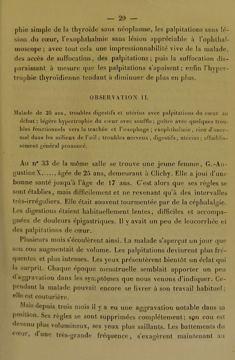 phie simple de la thyroïde sans néoplasme, les palpitations sans lé- sion.du cœur, rexophthalmie sans lésion appréciable à l'ophlbai- moscope ; avec tout cela une impressionnabilité vive de la malade, des accès de suffocation, des palpitations ; puis la suffocation dis- paraissant à mesure que les palpitations s'apaisent; enfin l'hyper- trophie thyroïdienne tendant à diminuer de plus en plus. OBSERVATION II. Malade de 25 ans, troubles digestifs et utérins avec palpitaLioas du cœur au début; légère hypertrophie du creur avec soufHe; goitre avec quelques trou- bles fonctionnels vers la trachée et l'œsophage; exoph thaï mie, rien d'anor- mal dans les milieux de l'œil ; troubles nerveux, digestifs, utérins; affaiblis- sement général prononcé. Au n* 33 de la même salle se trouve une jeune femme, G.-Au- gustineX , âgée de 25 ans, demeurant à Clichy. Elle a joui d'une bonne santé jusqu'à l'âge de 17 ans. C'est alors que ses règles se sont établies, mais difficilement et ne revenant qu'à des intervalles très-irréguliers. Elle était souvent tourmentée par de la céphalalgie. Les digestions étaient habituellement lentes, difficiles et accompa- gnées de douleurs épigastriques. Il y avait un peu de leucorrhée et des palpitations de cœur. Plusieurs mois s'écoulèrent ainsi. La malade s'aperçut un jour que son cou augmentait de volume. Les palpitations devinrent plus fré- quentes et plus intenses. Les yeux présentèrent bientôt un éclat qui la surprit. Chaque époque menstruelle semblait apporter un peu d'aggravation dans les syn.piôrnes que nous venons d'indiquer. Ce- pendant la malade pouvait encore se livrer à son travail habituel: elle est couturière. Mais depuis trois mois il y a eu une aggravation notable dans sa position. Ses règles se sont supprimées complètement; sçn cou est devenu plus volumineux, ses yeux plus saillants. Les battements du cœur, dune très-grande fréquence, s'exagèrent maintenant aa