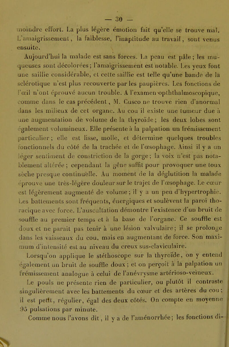 liiioiudre efforl. La plus légère émotion fait qu'elle se trouve mal. L'amaigrissement, la faiblesse, l'inaptitude au travail, sont venus ensuite. Aujourd'hui la malade est sans Forces. La peau est pâle; les mu- queuses sont décolorées; l'amaigrissement est notable. Les yeux font une saillie considérable, et cette saillie est telle qu'une bande de la sclérotique n'est plus recouverte parles paupières. Les fonctions de l'œil n'ont éprouvé aucun trouble. A l'examen-opthlhalmoscopique, oomme dans le cas précédent, M. Cusco ne trouve rien d'anormal dans les milieux de cet organe. Au cou il existe une tumeur due à une augmentation de volume de la thyroïde; les deux lobes sont également volumineux. Elle présente à la palpation un frémissement particulier; elle est lisse, molle, et détermine quelques troubles fonctionnels du côté de la trachée et de l'œsophage. Ainsi il y a un léger sentinjent de constriction de la gorge; la voix n'est pas nota- blement altérée ; cependant la gêne suffit pour provoquer une loux sèche presque continuelle. Au moment de la déglutition la malade éprouve une très-légère douleur sur le trajet de l'œsophage. Le cœur est légèrement augmenté de volume; il y a un peu d'hypertrophie. Les battements sont fréquents, énergiques et soulèvent la paroi tho- raciqueavec force. L'auscultation démontre l'existence d'un bruit de souffle au premier temps et à la base de l'organe. Ce souffle est doux et ne paraît pas tenir à une lésion valvulaire; il se prolonge dans les vaisseaux du cou, mais en augmentant de force. Son maxi- mum d'intensité est au niveau du creux sus-claviculaire. Lorsqu'on applique le stéthoscope sur la thyroïde, on y entend également un bruit de souffle doux ; et ou perçoit à la palpation un frémissement analogue à celui de l'anévrysme artérioso-veineux. Le pouls ne présente rien de particulier, ou plutôt il contraste singulièrement avec les battements du cœur et des artères du cou ; il est petit, régulier, égal des deux côtés. On compte en moyenne 95 pulsations par minute. Comme nous l'avons dit, il y a de l'aménorrhée; les fonctions di-