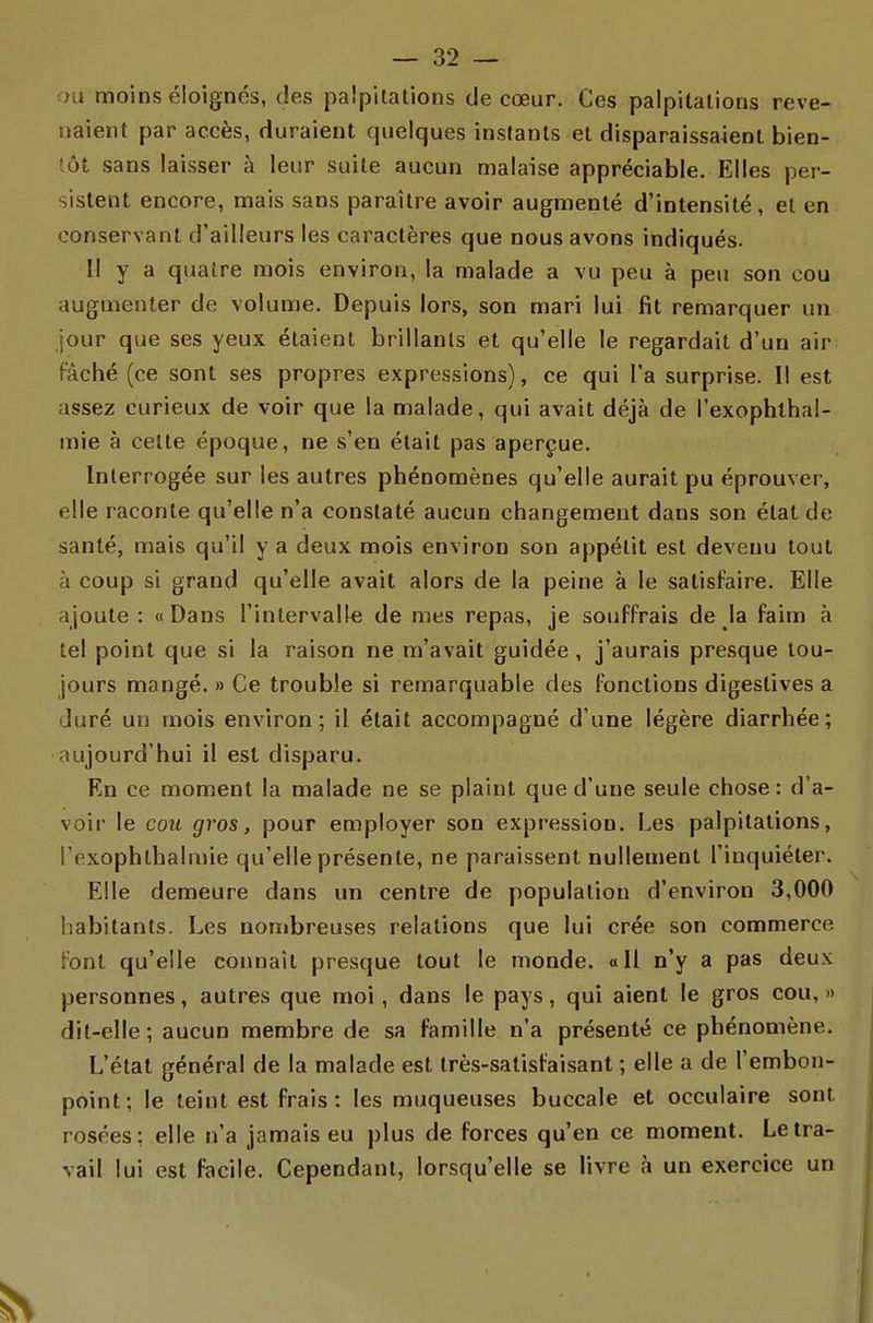 au moins éloignés, des palpilalions de cœur. Ces palpitations reve- naient par accès, duraient quelques instants et disparaissaient bien- tôt sans laisser à leur suite aucun malaise appréciable. Elles per- sistent encore, mais sans paraître avoir augmenté d'intensité, et en conservant d'ailleurs les caractères que nous avons indiqués. Il y a quatre mois environ, la malade a vu peu à peu son cou augmenter de volume. Depuis lors, son mari lui fit remarquer un jour que ses yeux étaient brillants et qu'elle le regardait d'un air Fâché (ce sont ses propres expressions), ce qui l'a surprise. Il est assez curieux de voir que la malade, qui avait déjà de l'exophthal- mie à cette époque, ne s'en était pas aperçue. Interrogée sur les autres phénomènes qu'elle aurait pu éprouver, elle raconte qu'elle n'a constaté aucun changement dans son état de santé, mais qu'il y a deux mois environ son appétit est devenu tout à coup si grand qu'elle avait alors de la peine à le satisfaire. Elle ajoute: «Dans l'intervalle de mes repas, je souffrais de la faim à tel point que si la raison ne m'avait guidée, j'aurais presque tou- jours mangé. » Ce trouble si remarquable des fonctions digestives a duré un mois environ; il était accompagné d'une légère diarrhée; aujourd'hui il est disparu. En ce moment la malade ne se plaint que d'une seule chose: d'a- voir le cou gros, pour employer son expression. Les palpitations, i'exophlhalmie qu'elle présente, ne paraissent nullement l'inquiéter. Elle demeure dans un centre de population d'environ 3,000 habitants. Les nombreuses relations que lui crée son commerce font qu'elle connaît presque tout le monde. «Il n'y a pas deux personnes, autres que moi, dans le pays, qui aient le gros cou,» dit-elle; aucun membre de sa famille n'a présenté ce phénomène. L'état général de la malade est très-satisfaisant ; elle a de l'embon- point; le teint est frais: les muqueuses buccale et occulaire sont rosées: elle n'a jamais eu plus de forces qu'en ce moment. Le tra- vail lui est facile. Cependant, lorsqu'elle se livre à un exercice un