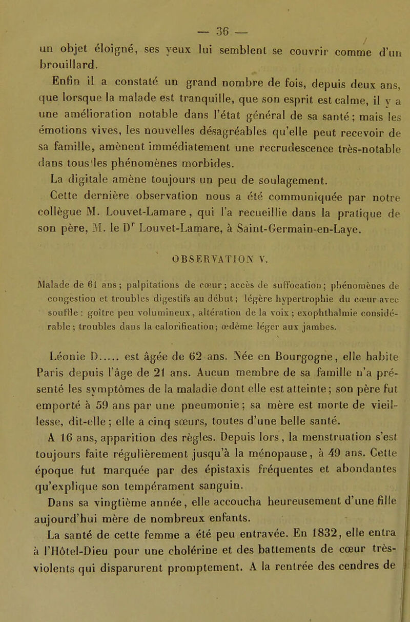 un objet éloigné, ses yeux lui semblent se couvrir comme d'un brouillard. Enfin il a constaté un grand nombre de fois, depuis deux ans, que lorsque la malade est tranquille, que son esprit est calme, il v a une amélioration notable dans l'état général de sa santé; mais les émotions vives, les nouvelles désagréables qu'elle peut recevoir de sa famille, amènent immédiatement une recrudescence très-notable dans tous les phénomènes morbides. La digitale amène toujours un peu de soulagement. Cette dernière observation nous a été communiquée par notre collègue M. Louvel-Laniare, qui l'a recueillie dans la pratique de son père, M. le D* Louvet-Lamare, à Saint-Germain-en-Laye. OBSERVATION V. Malade de 6i ans; palpitations de cœur; accès de suffocation; phénomènes de congestion et troubles digestifs au début; légère hypertrophie du cœur avec soufHe: goitre peu volumineux, altéiation de la voix; exophlhalmie considé- rable; troubles dans la calorification; œdème léger aux jambes. Léonie D est âgée de 62 ans. Née en Bourgogne, elle habite Paris depuis l'âge de 21 ans. Aucun membre de sa famille n'a pré- senté les symptômes de la maladie dont elle est atteinte; son père fut emporté à 59 ans par une pneumonie; sa mère est morte de vieil- lesse, dit-elle ; elle a cinq sœurs, toutes d'une belle santé. A 16 ans, apparition des règles. Depuis lors, la menstruation s'est toujours faite régulièrement jusqu'à la ménopause, à 49 ans. Cette époque fut marquée par des épistaxis fréquentes et abondantes qu'explique son tempérament sanguin. Dans sa vingtième année, elle accoucha heureusement d'une fille aujourd'hui mère de nombreux enfants. La santé de celte femme a été peu entravée. En 1832, elle entra à rilôtel-Dieu pour une cholérine et des battements de cœur très- violenls qui disparurent promptement. A la rentrée des cendres de