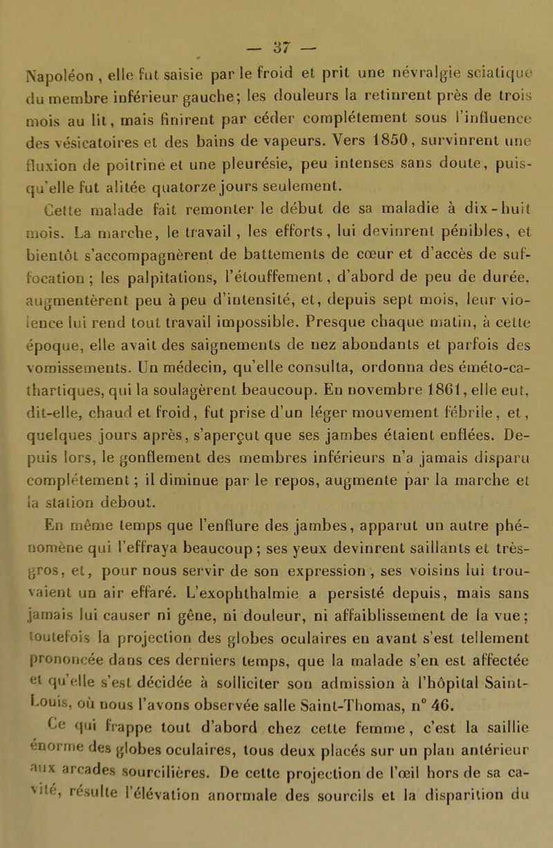 Napoléon , elle fut saisie par le froid el prit une névralgie sciatique du membre inférieur gauche; les douleurs la retinrent près de trois mois au lit, mais finirent par céder complètement sous l'influence des vésicatoires el des bains de vapeurs. Vers 1850, survinrent une fluxion de poitrine el une pleurésie, peu intenses sans doute, puis- qu'elle fut alitée quatorze jours seulement. Celte malade fait remonter le début de sa maladie à dix-huit mois. La marche, le travail, les efforts, lui devinrent pénibles, et bientôl s'accompagnèrent de battements de cœur et d'accès de suf- focation ; les palpitations, l'élouffement, d'abord de peu de durée, augmentèrent peu à peu d'intensité, et, depuis sept mois, leur vio- lence lui rend tout travail impossible. Presque chaque matin, à celte époque, elle avait des saignements de nez abondants et parfois des vomissements. Un médecin, qu'elle consulta, ordonna des éméto-ca- thartiques, qui la soulagèrent beaucoup. En novembre 1861, elle eut, dit-elle, chaud et froid, fut prise d'un léger mouvement fébrile, et, quelques jours après, s'aperçut que ses jambes étaient enflées. De- puis lors, le gonflement des membres inférieurs n'a jamais disparu complètement ; il diminue par le repos, augmente par la marche el la slalion debout. En même temps que l'enflure des jambes, apparut un autre phé- nomène qui l'effraya beaucoup; ses yeux devinrent saillants et très- gros, et, pour nous servir de son expression, ses voisins lui trou- vaient un air effaré. L'exophlhalmie a persisté depuis, mais sans jamais lui causer ni gêne, ni douleur, ni affaiblissement de la vue; louiefois la projeclion des globes oculaires en avant s'est tellement prononcée dans ces derniers temps, que la malade s'en est affectée et qu'elle s'est décidée à solliciter son admission à l'hôpital Saint- Louis, où nous l'avons observée salle Saint-Thomas, n° 46. Ce qui frappe tout d'abord chez cette femme, c'est la saillie énorme des globes oculaires, tous deux placés sur un plan antérieur aux arcades sourcilières. De celte projection de l'œil hors de sa ca- vité, résulte l'élévation anormale des sourcils et la disparition du