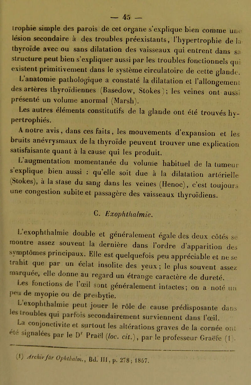 Jrophie simple des parois de cet organe s'explique bien comme un, lésion secondaire à des troubles préexistants, l'hypertrophie de la (hyroïde avec ou sans dilatation des vaisseaux qui entrent dans sa structure peut bien s'expliquer aussi par les troubles fonctionnels qui existent primitivement dans le système circulatoire de cette glande. L'analomie pathologique a constaté la dilatation et rallongemenl des artères thyroïdiennes (Basedovi^, Slokes ) ; les veines ont aussi présenté un volume anormal (Marsh). Les autres éléments constitutifs de la glande ont été trouvés hv- pertrophiés. A notre avis, dans ces faits, les mouvements d'expansion et les bruits anévrysmaux de la thyroïde peuvent trouver une explication satisfaisante quant à la cause qui les produit. L'augmentation momentanée du volume habituel de la tumeur s'explique bien aussi : qu'elle soit due à la dilatation artérielle iSlokes), à lasiase du sang dans les veines (Henoc), c'est toujours une congestion subite et passagère des vaisseaux thyroïdiens. C. Exophthalmie. L'exophlhalmie double et généralement égale des deux côtés se montre assez souvent la dernière dans l'ordre d'apparition des •symptômes principaux. Elle est quelquefois peu appréciable et ne se trahit que par un éclat insolite des yeux; le plus souvent assez marquée, elle donne au regard un étrange caractère de dureté. Les fonctions de l'œil sont généralement intactes; on a noté un peu de myopie ou de presbytie. L'exophlhalmie peut jouer le rôle de cause prédisposante dans les troubles qui parfois secondairement surviennent dans l'œil. La conjonctivite et surtout les altérations graves de la cornée ont signalées par le Praël (/oc. cit.), par le professeur Graëfe (1 . (1) Miu/arOphthalm., Bd. III, p. 278; 1857.