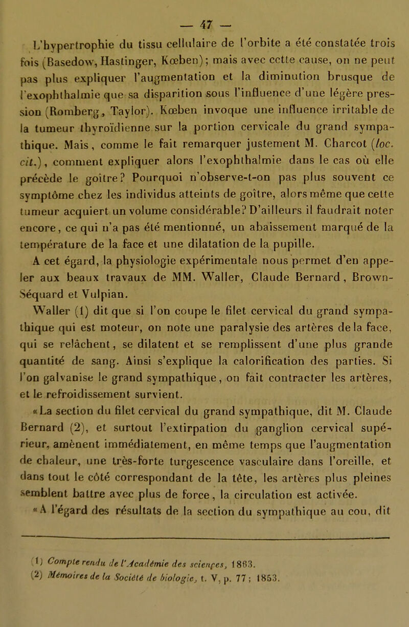 L'hypertrophie du tissu cellulaire de l'orbite a été constatée trois fois (Basedow, Hastinger, Kœben); mais avec cette cause, on ne peut pas plus expliquer l'augmentation et la diminution brusque de l exophthalmie que sa disparition sous l'influence d'une légère pres- sion (Romberg, Taylor). Kœben invoque une influence irritable de la tumeur thyroïdienne sur la portion cervicale du grand sympa- thique. Mais, comme le fait remarquer justement M. Charcot [loc. cit.), comment expliquer alors l'exophlhalmie dans le cas où elle précède le goitre? Pourquoi n'observe-t-on pas plus souvent ce symptôme chez les individus atteints de goitre, alors même que cette tumeur acquiert un volume considérable? D'ailleurs il faudrait noter encore, ce qui n'a pas été mentionné, un abaissement marqué de la température de la face et une dilatation de la pupille. A cet égard, la physiologie expérimentale nous permet d'en appe- ler aux beaux travaux de MM. Waller, Claude Bernard, Brown- Séquard et Vulpian. Waller (1) dit que si l'on coupe le filet cervical du grand sympa- thique qui est moteur, on note une paralysie des artères delà face, qui se relâchent, se dilatent et se remplissent d'une plus grande quantité de sang. Ainsi s'explique la calorification des parties. Si l'on galvanise le grand sympathique, on fait contracter les artères, et le refroidissement survient. «La section du filet cervical du grand sympathique, dit M. Claude Bernard (2), et surtout l'extirpation du ganglion cervical supé- rieur, amènent immédiatement, en même temps que l'augmentation de chaleur, une très-forte turgescence vasculaire dans l'oreille, et dans tout le côté correspondant de la tête, les artères plus pleines semblent battre avec plus de force, la circulation est activée. «A l'égard des résultats de la section du sympathique au cou, dit '1) Compte rendu de l'Académie des scierifes, 18(î3. (2) Mémoires de la Société de biologie, t. V, p. 77 ; 1853.