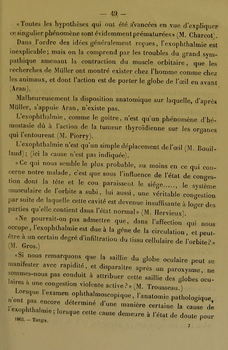 — 4d- «Toutes les hypothèses qui ont été avancées en vue d'expliquer ce singulier phénomène sont évidemment prématurées» (M. Charcol ;. Dans l'ordre des idées généralement reçues, l'exophthalmie est inexplicable; mais on la comprend par les troubles du grand sym- pathique amenant la contraction du muscle orbitaire, que les recherches de Muller ont montré exister chez l'homme comme chez les animaux, et dont l'action est de porter le globe de l'œil en avant (Aran). Malheureusement la disposition anatomique sur laquelle, d'après Muller, s'appuie Aran, n'existe pas. L'exophthalmie, comme le goitre, n'est qu'un phénomène d'hé- mostasie dû à l'aclion de la tumeur thyroïdienne sur les organes qui l'entourent (M. Piorry). L'exophthalmie n'est qu'un simple déplacement del'œil (M. Bouil- laud); (ici la cause n'est pas indiquée). « Ce qui nous semble le plus probable, au moins eu ce qui con- cerne notre malade, c'est que sous l'influence de l'état de conges- tion dont la tête et le cou paraissent le siège , le système iTiusculaire de l'orbite a subi, lui aussi, une véritable congestion par suite de laquelle cette cavité est devenue insuffisante à loger des parties qu'elle contient dans l'état normal» (M. Hervieux) «Ne pourrait-on pas admettre que, dans l'affection qui nous occupe, l'exophthalmie est due à la gêne de la circulation, et peut- être a un certain degré d'infiltration du tissu cellulaire de l'orbite? » .M. Gros.) ..Si nous remarquons que la saillie du globe oculaire peut se manifester avec rapidilé, et disparaître après un paroxysme, ne o.nmes.nous pas conduit à attribuer cette saillie des globes Ocu- laires a une congestion violente active?» (M. Trousseau ) Lorsque l'examen ophthalmoscopique, l'anatomie pathologique exophthal„„e; lorsque cette cause demeure à l'état de doute pour 1863. — Turgj». ^