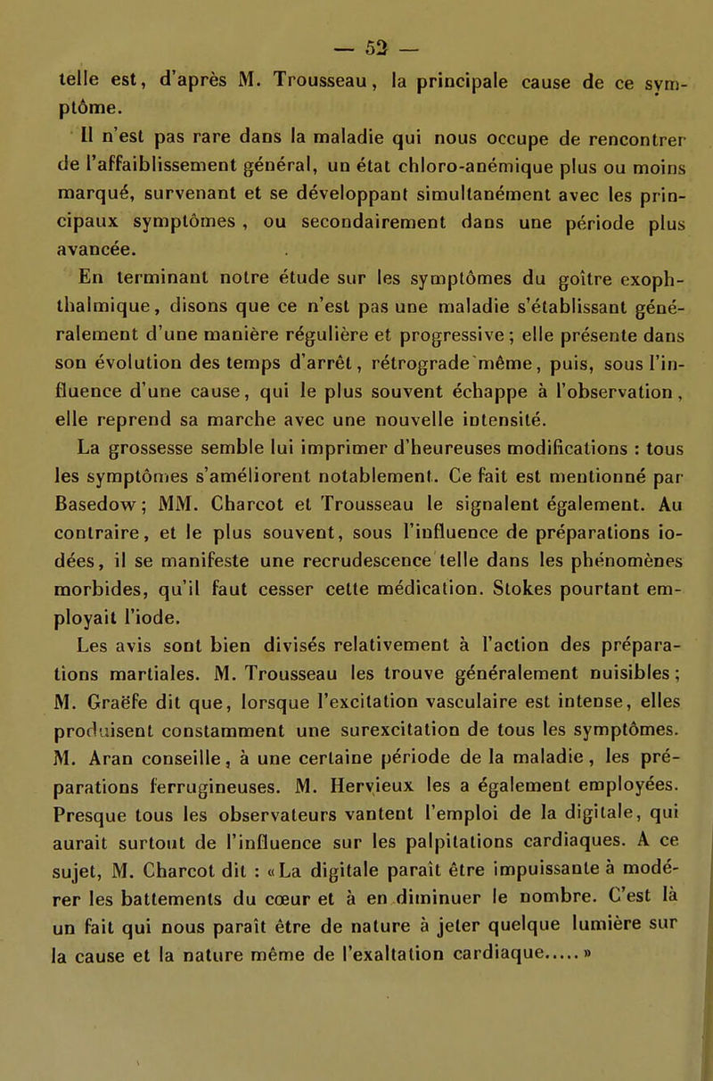 telle est, d'après M. Trousseau, la principale cause de ce svm- plôme. II n'est pas rare dans la maladie qui nous occupe de rencontrer de l'affaiblissement général, un état chloro-anémique plus ou moins marqué, survenant et se développant simultanément avec les prin- cipaux symptômes, ou secondairement dans une période plus avancée. En terminant notre étude sur les symptômes du goitre exoph- thalmique, disons que ce n'est pas une maladie s'établissant géné- ralement d'une manière régulière et progressive ; elle présente dans son évolution des temps d'arrêt, rétrograde même, puis, sous l'in- fluence d'une cause, qui le plus souvent échappe à l'observation, elle reprend sa marche avec une nouvelle intensité. La grossesse semble lui imprimer d'heureuses modifications : tous les symptômes s'améliorent notablement. Ce fait est mentionné par Basedow; MM. Charcot et Trousseau le signalent également. Au contraire, et le plus souvent, sous l'influence de préparations io- dées, il se manifeste une recrudescence telle dans les phénomènes morbides, qu'il faut cesser celte médication. Stok.es pourtant em- ployait l'iode. Les avis sont bien divisés relativement à l'action des prépara- tions martiales. M. Trousseau les trouve généralement nuisibles ; M. Graëfe dit que, lorsque l'excitation vasculaire est intense, elles produisent constamment une surexcitation de tous les symptômes. M. Aran conseille, à une certaine période de la maladie, les pré- parations ferrugineuses. M. Hervieux les a également employées. Presque tous les observateurs vantent l'emploi de la digitale, qui aurait surtout de l'influence sur les palpitations cardiaques. A ce sujet, M. Charcot dit : «La digitale paraît être impuissante à modé- rer les battements du cœur et à en diminuer le nombre. C'est là un fait qui nous paraît être de nature à jeter quelque lumière sur la cause et la nature même de l'exaltation cardiaque »