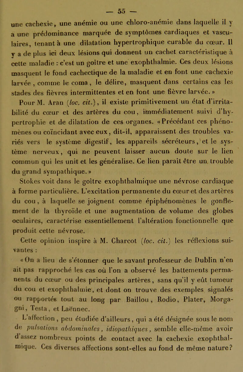 une cachexie, une anémie ou une chloro-anémie dans laquelle il y a une prédominance marquée de symptômes cardiaques et vascu- laires, tenant à une dilatation hypertrophique curable du cœur. Il y a de plus ici deux lésions qui donnent un cachet caractéristique à cette maladie : c'est un goitre et une exophlhalmie. Ces deux lésions masquent le fond cachectique de la maladie et en font une cachexie larvée , comme le coma , le délire, masquent dans certains cas les stades des fièvres intermittentes et en font une fièvre larvée. » PouriM. Aran {loc. cit.), il existe primitivement un état d'irrita- bilité du cœur et des artères du cou, immédiatement suivi d'hy- pertrophie et de dilatation de ces organes. «Précédant ces phéno- mènes ou coïncidant avec eux, dit-il, apparaissent des troubles va- riés vers le système digestif, les appareils sécréteurs, et le sys- tème nerveux, qui ne peuvent laisser aucun doute sur le lien commun qui les unit et les généralise. Ce lien paraît être un. trouble du grand sympathique. » Stokes voit dans le goitre exophthalmique une névrose cardiaque à forme particulière. L'excitation permanente du cœur et des artères du cou, à laquelle se joignent comme épiphénomènes le gonfle- ment de la thyroïde et une augmentation de volume des globes oculaires, caractérise essentiéllement l'altération fonctionnelle que produit cette névrose. Cette opinion inspire à M. Charcot (/oc. cit.) les réflexions sui- vantes : « On a lieu de s'étonner que le savant professeur de Dublin n'en ait pas rapproché les cas où l'on a observé les battements perma- nents du cœur ou des principales artères, sans qu'il y eût tumeur du cou et exophlhalmie, et dont on trouve des exemples signalés ou rapportés tout au long par Baillou , Rodio, Plater, Morga- gni, Testa , et Laënnec. L affection , peu étudiée d'ailleurs, qui a été désignée sous le nom de pulsations abdominales, idiopatliiques, semble elle-même avoir d assez nombreux points de contact avec la cachexie exophlhal- roique. Ces diverses affections sont-elles au fond de môme nature?