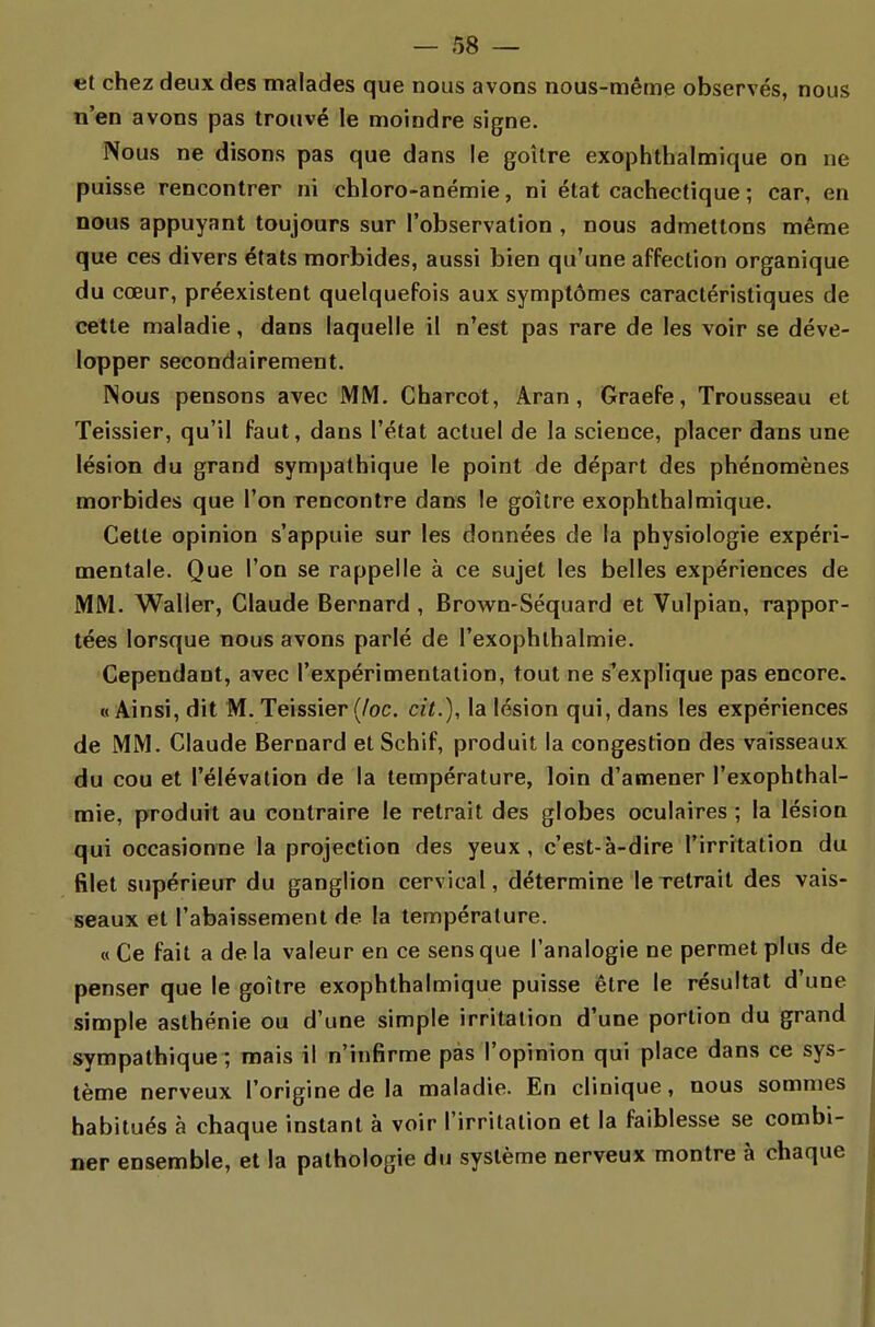 et chez deux des malades que nous avons nous-même observés, nous n'en avons pas trouvé le moindre signe. Nous ne disons pas que dans le goitre exophthalmique on ne puisse rencontrer ni chloro-anémie, ni état cachectique ; car, en nous appuyant toujours sur l'observation , nous admettons même que ces divers états morbides, aussi bien qu'une affection organique du cœur, préexistent quelquefois aux symptômes caractéristiques de cette maladie, dans laquelle il n'est pas rare de les voir se déve- lopper secondairement. Nous pensons avec MM. Charcot, Aran , Graefe, Trousseau et Teissier, qu'il faut, dans l'état actuel de la science, placer dans une lésion du grand sympathique le point de départ des phénomènes morbides que l'on rencontre dans le goitre exophthalmique. Cette opinion s'appuie sur les données de la physiologie expéri- mentale. Que l'on se rappelle à ce sujet les belles expériences de MM. Waller, Claude Bernard , Brown-Séquard et Vulpian, rappor- tées lorsque nous avons parlé de l'exophlhalmie. Cependant, avec l'expérimentation, tout ne s'explique pas encore. «Ainsi, dit M. Teissier (/oc. cit.), la lésion qui, dans les expériences de MM. Claude Bernard et Schif, produit la congestion des vaisseaux du cou et l'élévation de la température, loin d'amener l'exophthal- mie, produit au contraire le retrait des globes oculaires ; la lésion qui occasionne la projection des yeux, c'est-à-dire l'irritation du filet supérieur du ganglion cervical, détermine le retrait des vais- seaux et l'abaissement de la température. « Ce fait a de la valeur en ce sens que l'analogie ne permet plus de penser que le goitre exophthalmique puisse être le résultat d'une simple asthénie ou d'une simple irritation d'une portion du grand sympathique ; mais il n'infirme pas l'opinion qui place dans ce sys- tème nerveux l'origine de la maladie. En clinique, nous sommes habitués à chaque instant à voir l'irritation et la faiblesse se combi- ner ensemble, et la pathologie du système nerveux montre à chaque