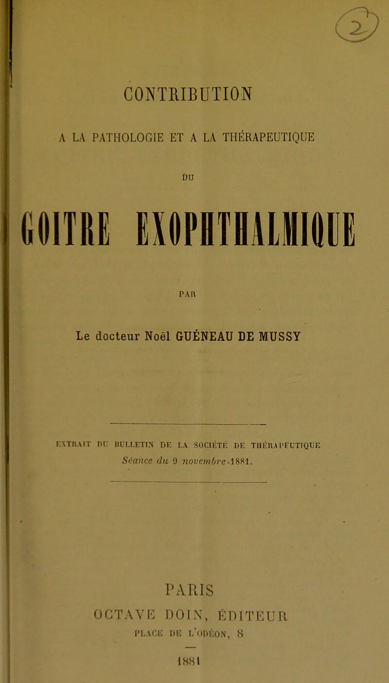 A LA PATHOLOGIE ET A LA THÉRAPEUTIQUE GOITRE EHilPlTDlMlODE PAU Le docteur Noël GUÉNEAU DE MUSSY r.XTMAlT Di; liLU.ETI.N DF. LA. SOCIÉTÉ DE TlIÉRA l'FUTlQUE Séance du 9 novemfjvc-l^M. PARIS OCTAVI<: DOIN, ÉDITEUR PLACK DE l/ODÉON, 8