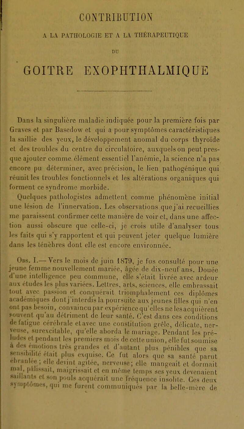 A LA PATHOLOGIE ET A LA THÉRAPEUTIQUE DU GOITRE EXOPHTHALMIQUE Dans la singulière maladie indiquée pour la première fois par Graves et par Basedow et qui a pour symptômes caractéristiques la saillie des yeux, le développement anomal du corps thyroïde et des troubles du centre du circulaloire, auxquels on peut pres- que ajouter comme élément essentiel l'anémie, la science n'a pas encore pu déterminer, avec précision, le lien pathogénique qui réunit les troubles fonctionnels et les altérations organiques qui forment ce syndrome morbide. Quelques pathologistes admettent comme phénomène inilial une lésion de l'innervation. Les observations quej'ai recueillies me paraissent confirmer cette manière de voir et, dans une affec- tion aussi obscure que celle-ci, je crois utile d'analyser tous les faits qui s'y rapportent et qui peuvent jeter quelque lumière dans les ténèbres dont elle est encore environnée. Obs. I.— Vers le mois de juin 1879, je fus consulté pour une jeune femme nouvellement mariée, âgée de dix-neuf ans. Douée d'une intelligence peu commune, elle s'était livrée avec ardeur aux études les plus variées. Lettres, arts, sciences, elle embrassait tout avec passion et conquérait triomphalement ces diplômes académi(|ues dont j'interdis la poursuite aux jeunes filles qui n'en ont pas besoin, convaincu par expérience qu'elles ne lesacquièrent souvent qu'au détriment de leur santé. C'est dans ces conditions de fatigue cérébrale etavec une constitution grêle, délicate, ner- veuse, surexcitable, qu'elle aborda le mariage. Pendant les pré- ludes et pendant les premiers mois de cette union, elle fut soumise a dc3 émotions très grandes et d'autant plus pénibles que sa scnsibihté était plus exquise. Ce fut alors que sa santé parut fîbranleo ; elle devint agitée, nerveuse; elle mangeait et dormait mal pâlissait, maigrissait et en même temps ses yeux devenaient saillants et son pouls acquérait une fréquence iiisolile. Ces deux symptômes, qui me furent communiqués par la bclle-inèrc de