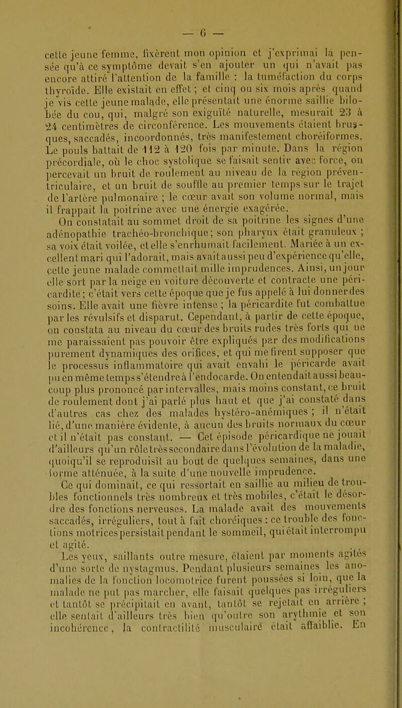 — G — • cetlc jeune fcrmnG, llxèrenl mon opinioa et j'exprimai la pen- sée qu'à ce symptôme devait s'en ajouter un ([ui n'avait pas encore attiré l'attention de la famille : la tumél'action du corps thyroïde. Elle existait en effet ; et cinq ou six mois après quand je vis cette jeune malftde, elle présentait ime énorme saillie hiio- hée du cou, qui, malgré son exiguïté naturelle, mesurait 23 à '24 centimètres de circonférence. Les mouvements étaient brus- ques, saccadés, incoordonnés, très manifestement choréiformes. Le pouls battait de Hi2 à i'20 fois par minute. Dans la région précordiale, où le choc syslolique se faisait sentir avec force, on percevait un bruit de roulement au niveau de la région préven- triculaire, et un bruit de souffle au premier temps sur le trajet de l'artère pulmonaire ; le cœur avait son volume normal, mais il frappait la poitrine avec une énergie exagérée. On constatait au sommet droit de sa poitrine les signes d'une adénopathic trachéo-bronchique; son pharynx était granuleux ; sa voix était voilée, et elle s'enrhumait facilement. Mariée à un ex- cellent m?iri qui l'adorait, mais avaitaussi peu d'expérience qu'elle, cette jeune malade commettait mille imprudences. Ainsi, un jour elle sort parla neige en voiture découverte et contracte une péri- cardite; c'était vers celte époque que je fus appelé à lui donnerdes soins. Elle avait une fièvre intense ; la péricardite fut combattue par les révulsifs et disparut. Cependant, à partir de cette époque, on constata au niveau du cœur des bruits rudes très forts qui ne me paraissaient pas pouvoir être expliqués ])?.r des modifications ])urement dynamiques des orifices, et qui me tirent supposer que le processus inflammatoire qui avait envahi le péricarde avait , pu en même temps s'étendreà l'endocarde. On entendait aussi beau- ; coup plus prononcé par intervalles, mais moins constant, ce bruit ■ de roulement dont j'ai parlé plus haut et que j'ai constaté dans d'autres cas chez dos malades bystéro-anémiques ; il n'était lié, d'une, manière évidente, à aucun des bruits normaux du cœur et il n'était pas constant, — Cet épisode péricardique ne jouait d'ailleurs qu'un rôletrèssccondairedausrévolutiou de lamaladie, (juoiqu'il se reproduisit au bout de quchiucs semaines, dans une forme atténuée, à la suite d'une nouvelle imprudence. Ce qui dominait, ce qui ressortait en saillie au milieu detrou- hles fonctionnels très nombreux et très mobiles, c'était le désor- dre des fonctions nerveuses. La malade avait des mouvements saccadés, irréguliers, tout à fait clioréiques : ce trouble des fonc- tions motrices persistaitpendant le sommeil, qui était interrompu et agité. Les yeux, saillants outre mesure, étaient par moments agités d'une sorte de nystagmus. Pendant plusieurs semaines les ano- j malies de la fonction locomotrice furent poussées si loin, que la ! malade ne put pas marcher, elle faisait quelques pas irréguliers | et tantôt se précipitait en avant, tantôt se rejetait en arrière ; elle sentait d'ailleurs très bien qu'outre son arythmie et son : incohérence, la conlraclililé musculairé était affaiblie. En