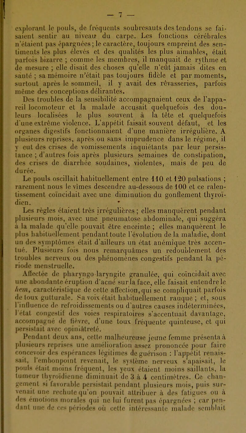 explorant le pouls, de fréquents soubresauts des tendons se fai- saient sentir au niveau du carpe. Les fonctions cérébrales n'étaient pas épargnées; le caractère, toujours empreint des sen- timents les plus élevés et des qualités les plus aimables, était parfois bizarre ; comme les membres, il manquait de rythme et de mesure ; elle disait des choses qu'elle n'eût jamais dites en santé ; sa mémoire n'était pas toujours fidèle et par moments, surtout après le sommeil, il y avait des rêvasseries, parfois même des conceptions délirantes. Des troubles de la sensibilité accompagnaient ceux de l'appa- reil locomoteur et ia malade accusait quelquefois des dou- leurs localisées le plus souvent à la tète et quelquefois d une extrême violence. L'appétit faisait souvent défaut, et les organes digestifs fonctionnaient d'une manière irrégulière. A plusieurs reprises, après ou sans imprudence dans le régime, il y eut des crises de vomissements inquiétants par leur persis- tance ; d'autres fois après plusieurs semaines de constipation, des crises de diarrhée soudaines, violentes, mais de peu de durée. Le pouls oscillait habituellement entre \10 et 1i20 pulsations ; rarement nous le vîmes descendre au-dessous de iOO et ce ralen- tissement coïncidait avec une diminution du gonflement thyroï- dien. Les règles étaient très irrégulières ; elles manquèrent pendant plusieurs mois, avec une pneumatose abdominale, qui suggéra à la malade qu'elle pouvait être enceinte ; elles manquèrent le plus habituellement pendant toute l'évolution delà maladie, dont un des symptômes était d'ailleurs un état anémique très accen- tué. Plusieurs fois nous remarquâmes un redoublement des troubles nerveux ou des phénomènes congestifs pendant la pé- riode menstruelle. Affectée de pbaryngo laryngite granulée, qui coïncidait avec une abondante éruption d'acné sur la face, elle faisait entendre le /tem, caractéristique de celte affection,qui se compliquait parfois de toux gutturale. Sa voix était habituellement rauque ; et, sous l'influence de refroidissements ou d'autres causes indéterminées, l'état congestif des voies respiratoires s'accentuait davantage, accompagné de lièvre, d'une toux fréquente quinteuse, et qui persistait avec opiniâtreté. Pendant deux ans, celte, malheureuse jeune femme présentai plusieurs reprises une amélioration assez prononcée pour faire concevoir des esj)érances légitimes deguérison : l'appétit renais- sait, l'embonpomt revenait, le système nerveux s'apaisait, le pouls étfiit moins fréquent, les yeux étaient moins saillants, la tumeur thyroïdienne diminuait de 3 à 4 centimètres. Ce chan- gement si favorable persistait j)cndanl plusieurs mois, puis sur- venait une rechute qu'on pouvait attribuer à des fatigues ou à des émotions morales qui ne lui furent pas épargnées ; car pen- dant une de ces périodes où celle intércssanlc malade semblait