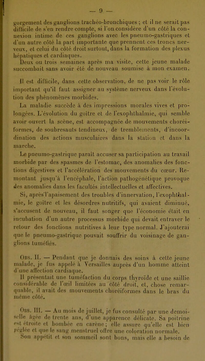 aorgement des ganglions Lrachéo-bronchiques ; et il ne serait pas tlit'lK'ile (le s'en rendre compte, si ron considère d'un côté, la con- nexion intime de ces ganglions avec les pneumo-gastriques et d'un autre côté la part importante que prennent ces troncs ner- veux, et celui du côté droit surtout, dans la formation des plexus hépatiques et cardiaques. Deux ou trois semaines après ma visite, cette jeune malade succombait sans avoir été de nouveau soumise à mon examen. Il est difficile, dans cette observation, de ne pas voir le rôle important qu'il faut assigner au système nerveux dans l'évolu- tion des phénomènes morbides. La maladie succède à des impressions morales vives et pro- longées. L'évolution du goitre et de l'exophthalmie, qui semble avoir ouvert U scène, est accompagnée de mouvements choréi- formes, de soubresauts tendineux, de tremblements, d'incoor- dination des actions musculaires dans la station et dans la marche. Le pneumo-gastrique paraît accuser sa participation au travail morbide par des spasmes de l'estomac, des anomalies des fonc- tions digestives et l'accélération des mouvements du cœur. Re- montant jusqu'à l'encéphale, l'action pathogénétique provoque des anomalies dans les facultés intellectuelles et affectives. Si, après'l'apaisement des troubles d'innervation, l'exophthal- mie, le goitre et les désordres nutritifs, qui avaient diminué, s'accusent de nouveau, il faut songer que l'économie était en incubation d'un autre processus morbide qui devait entraver le retour des fonctions nutritives à leur type normal. J'ajouterai que le pneumo-gastrique pouvait souffrir du voisinage de gan- glions tuméCics. Obs. il. — Pendant que je donnais des soins à cette jeune malade, je fus appelé à Versailles auprès d'un homme atteint d'une affection cardiaque. Il présentait une tuméfaction du corps thyroïde et une saillie considérable de l'œil limitées au côté droit, et, chose remar- quable, il avait des mouvements choréiformes dans le bras du même côté. OfiS. III. — Au mois de juillet, je fus consulté par une demoi- selle âgée de trente ans, d'une ajjparcncc délicate. Sa poitrine '•st étroite et bombée en carène; elle assure (|u'elle est bien >t''iflée cl (pie le sang menstruel olire une coloration normale. Son appétit et son sommeil sont bons, mais elle a besoin de