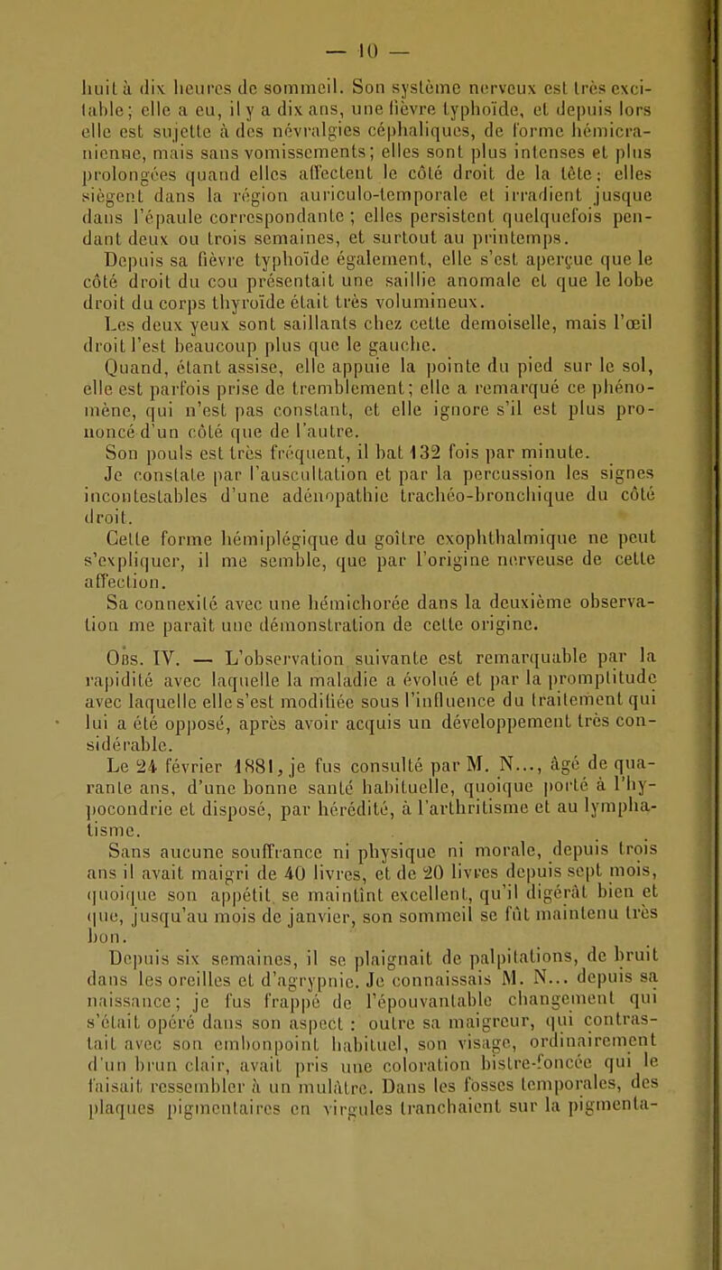 huit à dix heures de sommeil. Son système nerveux est très exci- table; elle a eu, il y a dix ans, une lièvre typhoïde, el depuis lors elle est sujette à des névralgies céphaliques, de l'orme hcmicra- nieni-ie, mais sans vomissements; elles sont plus intenses et plus prolongées quand elles alTectent le côté droit de la lôte; elles siègent dans la région auriculo-temporale et irradient jusque dans l'épaule correspondante; elles persistent quelquefois pen- dant deux ou trois semaines, et surtout au printemps. Depuis sa fièvre typhoïde également, elle s'est aper(;ue que le côté droit du cou présentait une saillie anomale et que le lobe droit du corps thyroïde était très volumineux. Les deux yeux sont saillants chez cette demoiselle, mais l'oeil droit l'est beaucoup plus que le gauche. Quand, étant assise, elle appuie la pointe du pied sur le sol, elle est parfois prise de tremblement; elle a remarqué ce phéno- mène, qui n'est pas constant, et elle ignore s'il est plus pro- uoncé d'un côté que de l'autre. Son pouls est très fréquent, il bat 132 fois par minute. Je constate par l'auscultation et par la percussion les signes incontestables d'une adénopathie trachéo-bronchique du côté droit. Celle forme hémiplégique du goitre exophthalmique ne peut s'expliquer, il me semble, que par l'origine ne.rveuse de cette affection. Sa connexité avec une hémichorée dans la deuxième observa- tion me parait une démonstration de celte origine. Oiîs. IV. — L'observation suivante est remarquable par la rapidité avec laquelle la maladie a évolué et par la promptitude avec laquelle elle s'est modihée sous l'intluence du traileriient qui lui a été opposé, après avoir acquis un développement très con- sidérable. Le 24 février 4881, je fus consulté par M. N..., âgé de qua- rante ans, d'une bonne santé habituelle, quoique porté à l'hy- pocondrie et disposé, par hérédité, à l'avthritisme et au lympha- tisme. Sans aucune souffrance ni physique ni morale, depuis trois ans il avait maigri de 40 livres, et de 20 livres depuis sept mois, (juoique son appétit, se maintînt excellent, qu'il digérât bien et (juc, jusqu'au mois de janvier, son sommeil se fût maintenu très bon. Depuis six semaines, il se plaignait de palpitations, de bruit dans les oreilles et d'agrypnie. Je connaissais M. N... depuis sa naissance; je fus frappé de l'épouvantable changement qui s'était opéré dans son aspect : outre sa maigreur, qui contras- tait avec son embonpoint habituel, son visage, ordinairement d'un brun clair, avait pris nue coloration bistre-foncée qui le faisait ressembler à un mulâtre. Dans les fosses temporales, des plaques pigmcntaires en virgules tranchaient sur la pigmenta-