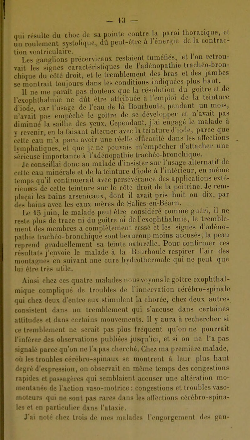 — »3 — nui lésullo du choc de sa pointe contre la paroi tlioracique, cl un roulement syslolique, du peul-ôtre à l'énergie de la contrac- lion vcntriciilaire. Les o-ano-lions précervicauK restaient tumelies, et 1 on retrou- vait les signes caractéristiques de l'adénopalliie tracliéo-bron- cliique du côté droit, et le tremblement des bras et des jambes se montrait toujours dans les conditions indiquées plus haut. 11 ne me parait pas douteux que la résolution du goitre cl de revophlhaluiie ne dût être attribuée à l'emploi de la teinture d'iode, car l'usage de l'eau de la Bourboule, pendant un mois, n'avait pas empêché le goitre de se dévclo|)per et n'avait pas diminué la saillie des yeux. Cependant, j'ai engagé le malade a y revenir, en la faisant alterner avec la teinture d'iode, parce que cette eau m'a paru avoir une réelle efficacité dans les affections lymphatiques, et que je ne pouvais m'empècher d'attacher une sérieuse importance à l'adénopathie trachéo-bronchique. Je conseillai donc au malade d'insister sur l'usage alternatif de cette eau minérale et de la teinture d'iode à l'intérieur, en même temps qu'il continuerait avec persévérance des applications exlé- rieupes de cette teinture sur le côté droit de la poitrine. Je rem- plaçai les bains arsenicaux, dont il avait pris huit ou dix, par des bains avec les eaux mères de Salies-en-Béarn. Le io juin, le malade peut être considéré comme guéri, il ne reste plus de trace ni du goitre ni de l'exophthalmie, le tremble- ment des membres a complètement cessé et les signes d'adéno- pathie trachéo-bronchique sont beaucoui^ moins accusés; la peau reprend graduellement sa teinte naturelle. Pour confirmer ces résultats j'envoie le malade à la Bourboule respirer l'air des montagnes en suivant une cure hydrolhermale qui ne peut que lui être très utile. Ainsi chez ces quatre malades nous voyons le goitre exophthal- mique compliqué de troubles de l'innervation cérébro-spinale qui chez deux d'entre eux stimulent la chorée, chez deux autres consistent dans un tremblement qui s'accuse dans certaines attitudes et dans certains mouvements. Il y aura à rechercher si ce tremblement ne serait pas plus fréquent qu'on ne pourrait l'inférer des observations publiées jusqu'ici, et si on ne l'a pas signalé parce qu'on ne l'a pas cherché. Chez ma première malade, oij les troubles cérébro-spinaux se montrent à leur plus haut degré d'expression, on observait en même temps des congestions rapides et passagères qui semblaient accuser une altération mo- mentanée de l'action vaso-motrice: congestions et troubles vaso- moteurs qui ne sont pas rares dans les affections cérébro-spina- les et en particulier dans l'ataxie. J'ai noté chez trois de mes malades l'engorgement de» gan-