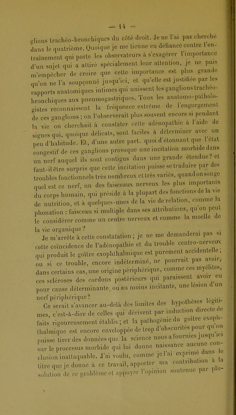 — li - olions Irachéo-bronchiques du côlé droit. Je ne Ta. pas cherclu- dans le quatrième. Quoique je me tienne en défiance contre 1 en- traînement qui porte les observateurs à s'exagérer l'importance d'un sujet qui a attiré spécialement leur attention, je ne puis m'empècher de croire que cette importance est plus grande qu'on ne l'a soupçonné jusqu'ici, et qu'elle est justifiée par les rapports anatomiques intimes qui unissent les ganglions traclieo- bronchiques aux pneumogastriques. Tous les anatomo-patholo- gistes reconnaissent la fréquence extrême de rengorgcment de ces ganglions ; on l'observerait plus souvent encore s, pendant la vie on cherchait à constater cette adénopathie à l'aide de ■ signes qui, quoique délicats, sont faciles à déterminer avec un peu d'habitude. Et, d'une autre part, quoi d'étonnant que 1 état congestif de ces ganglions provoque une incitation morbidedans un nerf auquel ils sont contigus dans une grande étendue? et faut-il être surpris que cette incitation puisse se traduire par des troubles fonctionnels très nombreux et très variés, quandonsonge cruel est ce nerf, un des faisceaux nerveux les plus importanls du corps humain, qui préside cà la plupart des fonctions de la vie de nutrition, et à quelques-unes de la vie de relation, comme la phonation : faisceau si multiple dans ses attributions, qu on peut le considérer comme un centre nerveux et comme la moelle de la vie organique? Je m'arrête à cette constatation; je ne me demanderai pas s, cette coïncidence de l'adénopathie et du trouble centro-nerveux qui produit le goitre exophthalmique est purement accidentelle ; ou si ce trouble, encore indéterminé, ne pourrait pas avoir, dans certains cas, une origine périphérique, comme ces myélites, ces scléroses des cordons postérieurs qui paraissent avoir eu pour cause déterminante, ou au moins incitante, une lésion d un nerf périphérique? Ce serait s'avancer au-delà des limites des hypothèses kg.1,- mes, c'est-à-dire de celles qui dérivent par induction directe de faits rigoureusement établis; et la pathogénie du goitre cxopu- Ihalmique est encore enveloppée de trop d'obscurités pour qu on puisse tirer des données que la science nous a fourmes jusqu ic. sur le processus morbide qui lui donne naissance aucune con- clusion inattaquable. J'ai voulu, comme jcl'a. exprime dans c lilrequejedonneà ce travail, apporter ma contribution a a solution de ce problème-l appuyer l'opinion soulonuo par plu- \