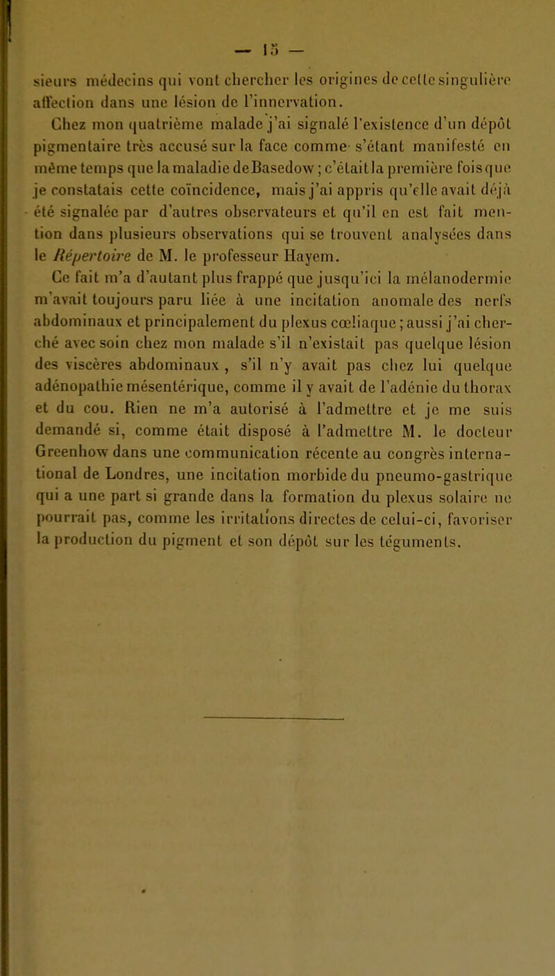 sieurs médecins qui vont chercher les origines de celle singulière alVeclion dans une lésion de l'innervation. Chez mon quatrième malade j'ai signalé l'existence d'un dépôt pigmentaire très accusé sur la face comme- s'étant manifesté en même temps que la maladie deBascdow ; c'étaitla première foisquc, je constatais cette coïncidence, mais j'ai appris qu'elle avait déjà été signalée par d'autres observateurs et qu'il en est fait men- tion dans plusieurs observations qui se trouvent analysées dans le Répertoire de M. le professeur Hayem. Ce fait m'a d'autant plus frappé que jusqu'ici la mélanodermie m'avait toujours paru liée à une incitation anomale des nerfs abdominaux et principalement du plexus cœliaque ; aussi j'ai cher- ché avec soin chez mon malade s'il n'existait pas quelque lésion des viscères abdominaux , s'il n'y avait pas chez lui quelque adénopathie mésentérique, comme il y avait de l'adénie du thorax et du cou. Rien ne m'a autorisé à l'admettre et je me suis demandé si, comme était disposé à l'admettre M. le docteur Greenhow dans une communication récente au congrès interna- tional de Londres, une incitation morbide du pneumo-gastriquc qui a une part si grande dans la formation du plexus solaire ne pourrait pas, comme les irritations directes de celui-ci, favoriser la production du pigment et son dépôt sur les téguments.