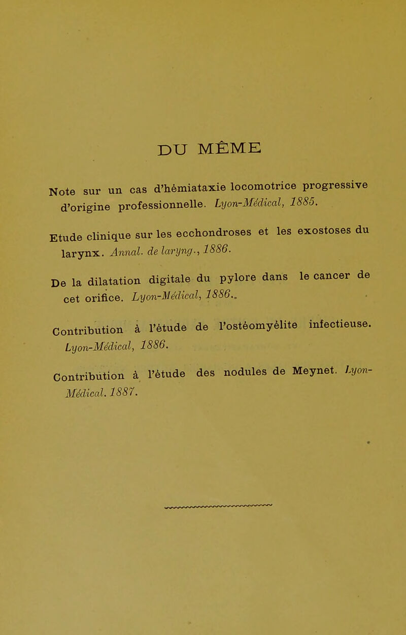 DU MÊME Note sur un cas d'hèmiataxie locomotrice progressive d'origine professionnelle. Lyon-Médical, 1885. Etude clinique sur les ecchondroses et les exostoses du larynx. Annal de laryng., 1886. De la dilatation digitale du pylore dans le cancer de cet orifice. Lyon-Médical, 1886.. Contribution à l'étude de l'ostéomyélite infectieuse. Lyon-Médical, 1886. Contribution à l'étude des nodules de Meynet. Lyon-