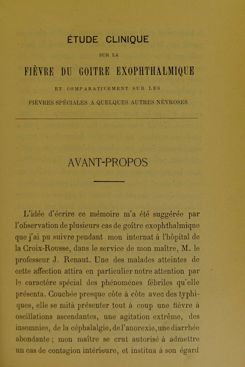 SUR LA FIÈVRE DU GOITRE EXOPHTHALMIQUE ET COMPARATIVEMENT SUR LES FIÈVRES SPÉCIALES A QUELQUES AUTRES NÉVROSES AVANT-PROPOS L'idée d'écrire ce mémoire m'a été suggérée par l'observation de plusieurs cas de goitre exophthalmique que j'ai pu suivre pendant mon internat à l'hôpital de la Croix-Rousse, dans le service de mon maître, M. le professeur J. Pvenaut. Une des malades atteintes de cette affection attira en particulier notre attention par le caractère spécial des phénomènes fébriles qu'elle présenta. Couchée presque côte à côte avec des typhi- ques, elle se mita présenter tout à coup une fièvre à oscillations ascendantes, une agitation extrême, des insomnies, de la céphalalgie, de l'anorexie,une diarrhée abondante ; mon maître se crut autorisé à admettre un cas de contagion intérieure, et institua à son égard