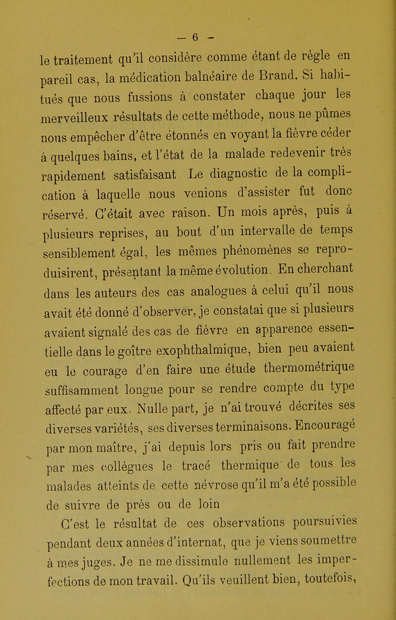 le traitement qu'il considère comme étant de règle en pareil cas, la médication balnéaire de Brand. Si habi- tués que nous fussions à constater chaque jour les merveilleux résultats de cette méthode, nous ne pûmes nous empêcher d'être étonnés en voyant la fièvre céder à quelques bains, et l'état de la malade redevenir très rapidement satisfaisant Le diagnostic de la compli- cation à laquelle nous venions d'assister fut donc réservé. C'était avec raison. Un mois après, puis à plusieurs reprises, au bout d'un intervalle de temps sensiblement égal, les mêmes phénomènes se repro- duisirent, présentant la même évolution. En cherchant dans les auteurs des cas analogues à celui qu'il nous avait été donné d'observer, je constatai que si plusieurs avaient signalé des cas de fièvre en apparence essen- tielle dans le goitre exophthalmique, bien peu avaient eu le courage d'en faire une étude thermométrique suffisamment longue pour se rendre compte du type affecté par eux. Nulle part, je n'ai trouvé décrites ses diverses variétés, ses diverses terminaisons. Encouragé par mon maître, j'ai depuis lors pris ou fait prendre par mes collègues le tracé thermique de tous les malades atteints de cette névrose qu'il m'a été possible de suivre de près ou de loin C'est le résultat de ces observations poursuivies pendant deux années d'internat, que je viens soumettre à mes juges. Je ne me dissimule nullement les imper- fections de mon travail. Qu'ils veuillent bien, toutefois,