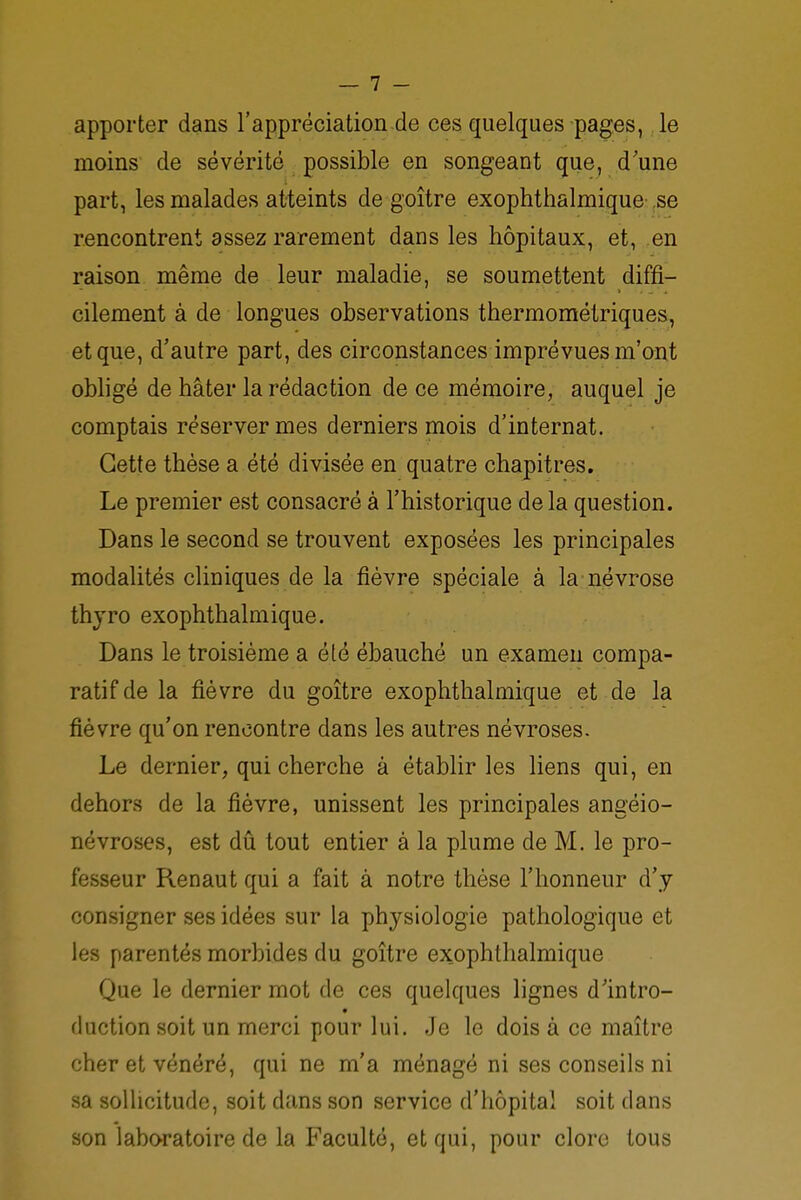 apporter dans l'appréciation de ces quelques pages, le moins de sévérité possible en songeant que, d'une part, les malades atteints de goître exophthalmique se rencontrent assez rarement dans les hôpitaux, et, en raison même de leur maladie, se soumettent diffi- cilement à de longues observations thermométriques, et que, d'autre part, des circonstances imprévues m'ont obligé de hâter la rédaction de ce mémoire, auquel je comptais réserver mes derniers mois d'internat. Cette thèse a été divisée en quatre chapitres. Le premier est consacré à l'historique de la question. Dans le second se trouvent exposées les principales modalités cliniques de la fièvre spéciale à la névrose thyro exophthalmique. Dans le troisième a été ébauché un examen compa- ratif de la fièvre du goître exophthalmique et de la fièvre qu'on rencontre dans les autres névroses. Le dernier, qui cherche à établir les liens qui, en dehors de la fièvre, unissent les principales angéio- névroses, est dû tout entier à la plume de M. le pro- fesseur Renaut qui a fait à notre thèse l'honneur d'y consigner ses idées sur la physiologie pathologique et les parentés morbides du goître exophthalmique Que le dernier mot de ces quelques lignes d'intro- duction soit un merci pour lui. Je le dois à ce maître cher et vénéré, qui ne m'a ménagé ni ses conseils ni sa sollicitude, soit dans son service d'hôpital soit dans son laboratoire de la Faculté, et qui, pour clore tous