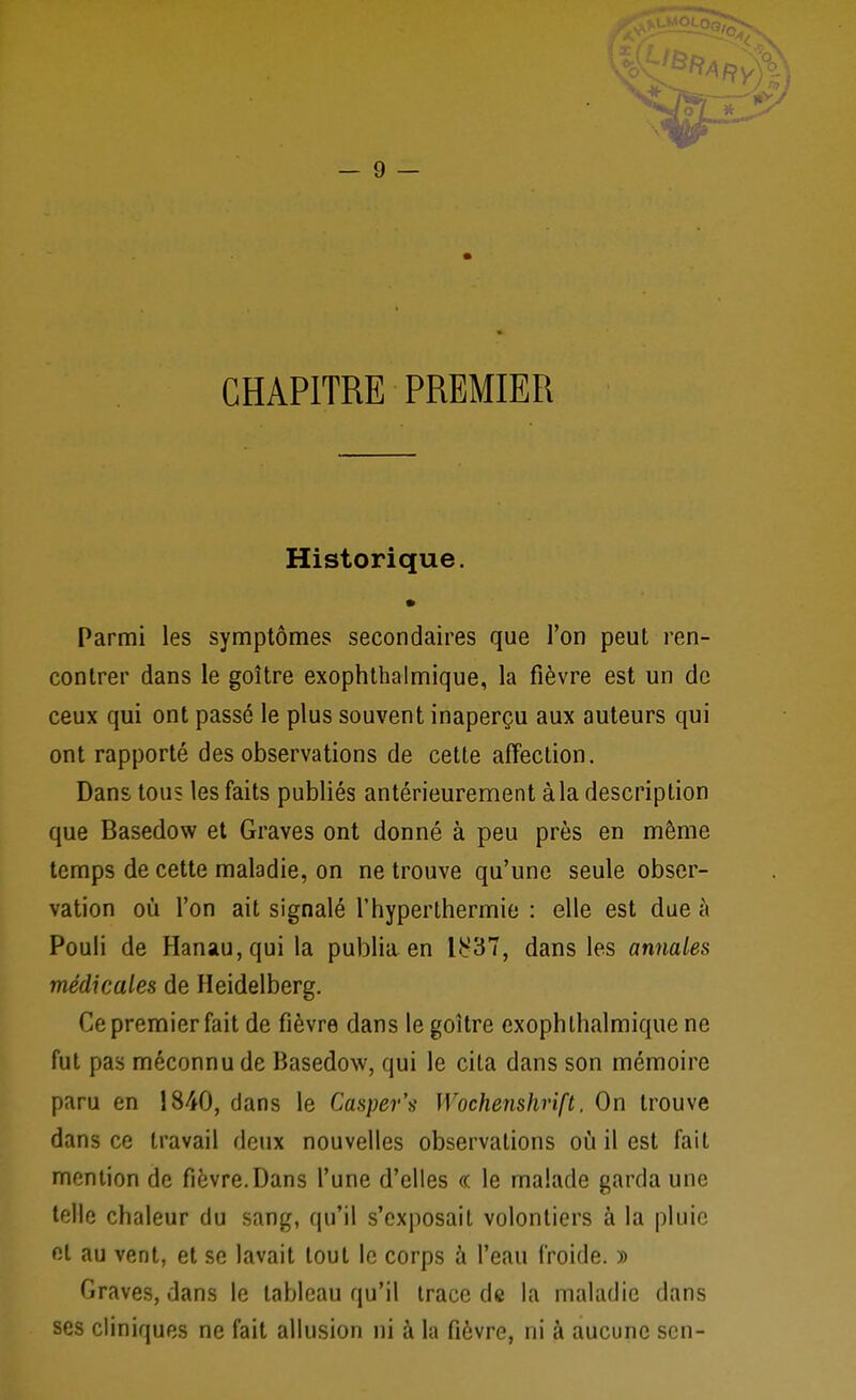 CHAPITRE PREMIER Historique. • Parmi les symptômes secondaires que l'on peut ren- contrer dans le goitre exophthalmique, la fièvre est un de ceux qui ont passé le plus souvent inaperçu aux auteurs qui ont rapporté des observations de cette affection. Dans tous les faits publiés antérieurement àla description que Basedow et Graves ont donné à peu près en même temps de cette maladie, on ne trouve qu'une seule obser- vation où l'on ait signalé l'hyperthermie : elle est due à Pouli de Hanau,qui la publia en 1^37, dans les annales médicales de Heidelberg. Ce premier fait de fièvre dans le goitre exophthalmique ne fut pas méconnu de Basedow, qui le cita dans son mémoire paru en 1840, dans le Casper's Wochenshrift. On trouve dans ce travail deux nouvelles observations où il est fait mention de fièvre.Dans l'une d'elles « le malade garda une telle chaleur du sang, qu'il s'exposait volontiers à la pluie et au vent, et se lavait tout le corps à l'eau froide. » Graves, dans le tableau qu'il trace de la maladie dans ses cliniques ne fait allusion ni à la fièvre, ni à aucune scn-