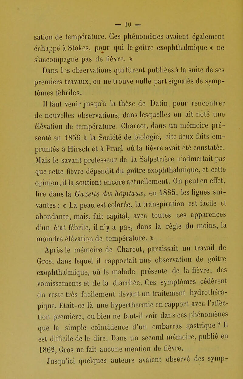 sation de température. Ces phénomènes avaient également échappé à Stokes, pour qui le goîlre exophthalmique « ne s'accompagne pas de fièvre. » Dans les observations qui furent publiées à la suite de ses premiers travaux, on ne trouve nulle }>art signalés de symp- tômes fébriles. 11 faut venir jusqu'à la thèse de Datins pour rencontrer de nouvelles observations, dans lesquelles on ait noté une élévation de température. Charcot, dans un mémoire pré- senté en 1856 à la Société de biologie, cite deux faits em- pruntés à Hirsch et à Prael où la fièvre avait été constatée. Mais le savant professeur de la Salpétrière n'admettait pas que cette fièvre dépendît du goîlre exophthalmique, et cette opinion, il la soutient encore actuellement. On peut en effet, lire dans la Gazette des hôpitaux, en 1885, les lignes sui- vantes : « La peau est colorée, la transpiration est facile et abondante, mais, fait capital, avec toutes ces apparences d'un état fébrile, il n'y a pas, dans la règle du moins, la moindre élévation de température. ï> Après le mémoire de Charcot, paraissait un travail de Gros, dans lequel il rapportait une observation de goitre exophthalmique, où le malade présente de la fièvre, des vomissements et de la diarrhée. Ces symptômes cédèrent du reste très facilement devant un traitement hydrolhéra- pique. Etait-ce là une hyperthermie en rapport avec l'affec- tion première, ou bien ne faut-il voir dans ces phénomènes que la simple coïncidence d'un embarras gastrique? Il est difficile de le dire. Dans un second mémoire, publié en 1862, Gros ne fait aucune mention de fièvre. Jusqu'ici quelques auteurs avaient observé des symp-