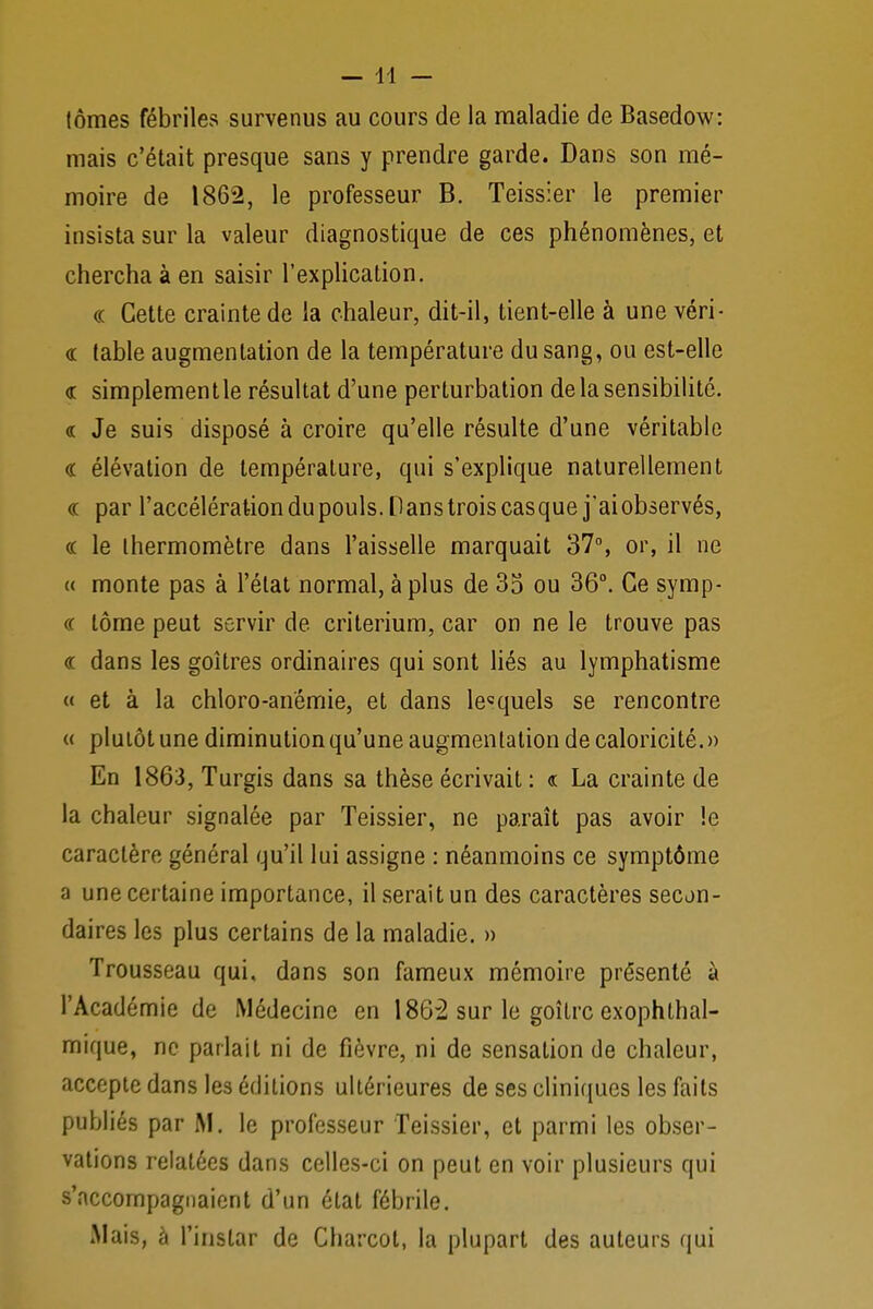 (ômes fébriles survenus au cours de la maladie de Basedow: mais c'était presque sans y prendre garde. Dans son mé- moire de 1862, le professeur B. Teissier le premier insista sur la valeur diagnostique de ces phénomènes, et chercha à en saisir l'explication. « Cette crainte de la chaleur, dit-il, tient-elle à une véri- « table augmentation de la température du sang, ou est-elle « simplementle résultat d'une perturbation de la sensibilité. « Je suis disposé à croire qu'elle résulte d'une véritable « élévation de température, qui s'explique naturellement <r par l'accélération du pouls. H ans trois cas que j'ai observés, « le thermomètre dans l'aisselle marquait 37°, or, il ne « monte pas à l'état normal, à plus de 35 ou 36°. Ce symp- cc lôme peut servir de critérium, car on ne le trouve pas « dans les goitres ordinaires qui sont liés au lymphatisme « et à la chloro-anémie, et dans lesquels se rencontre « plutôt une diminution qu'une augmentation decaloricité.» En 1863, Turgis dans sa thèse écrivait : « La crainte de la chaleur signalée par Teissier, ne paraît pas avoir !e caractère général qu'il lui assigne : néanmoins ce symptôme a une certaine importance, il serait un des caractères secon- daires les plus certains de la maladie. » Trousseau qui, dans son fameux mémoire présenté à l'Académie de Médecine en 1862 sur le goitre exophthal- mique, ne parlait ni de fièvre, ni de sensation de chaleur, accepte dans les éditions ultérieures de ses cliniques les faits publiés par M. le professeur Teissier, et parmi les obser- vations relatées dans celles-ci on peut en voir plusieurs qui s'accompagnaient d'un état fébrile. Mais, à l'instar de Charcot, la plupart des auteurs qui