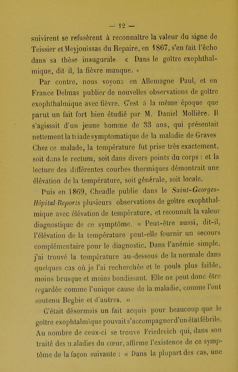 — 42 — suivirent se refusèrent à reconnaître la valeur du signe de Teissier etMeyjouissas du Repaire, en 1867, s'en fait l'écho dans sa thèse inaugurale. « Dans le goitre exophthal- mique, dit il, la fièvre manque. » Par contre, nous voyons en Allemagne Paul, et en France Delmas publier de nouvelles observations de goitre exophthalmique avec fièvre. C'est à la même époque que parut un fait fort bien étudié par M. Daniel Mollière. Il s'agissait d'un jeune homme de 33 ans, qui présentait nettement la triade symptomatique de la maladie de Graves Chez ce malade, la température fut prise très exactement, soit dans le rectum, soit dans divers points du corps : et la lecture des différentes courbes thermiques démontrait une élévation de la température, soit générale, soit locale. Puis en 1869, Cheadle publie dans le Saint-Georges- Hôpital-Reporls plusieurs observations de goitre exophthal- mique avec élévation de température, et reconnaît la valeur diagnostique de ce symptôme. « Peut-être aussi, dit-il, l'élévation de la température peut-elle fournir un secours complémentaire pour le diagnostic. Dans l'anémie simple, j'ai trouvé la température au-dessous de la normale dans quelques cas où je l'ai recherchée et le pouls plus faible, moins brusque et moins bondissant. Elle ne peut donc être regardée comme l'unique cause de la maladie, comme l'ont soutenu Begbie et d'autres. » C'était désormais un fait acquis pour beaucoup que le goitre exophtalmique pouvaits'accompagnerd'unélatfébrile. Au nombre de ceux-ci se trouve Friedreich qui, dans son traité des rr.aladies du cœur, affirme l'existence de ce symp- tôme de la façon suivante : « Dans la plupart des cas, une