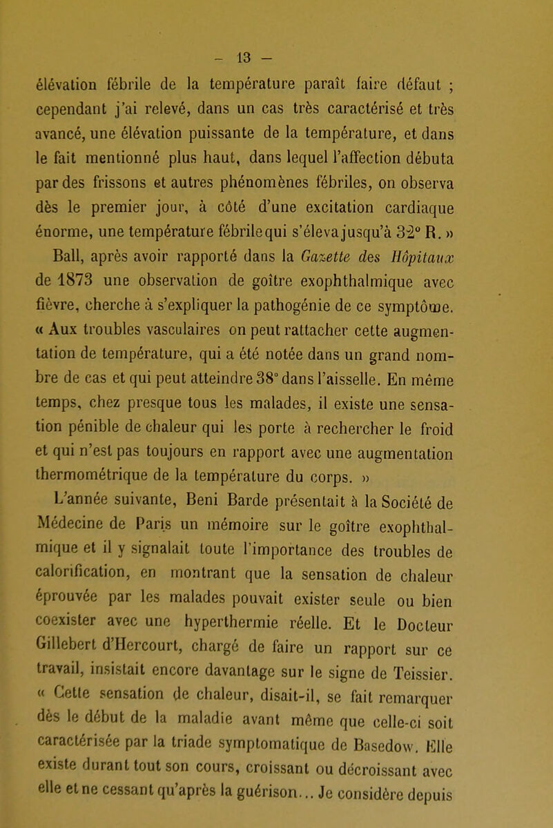 élévation fébrile de la température paraît faire défaut ; cependant j'ai relevé, dans un cas très caractérisé et très avancé, une élévation puissante de la température, et dans le fait mentionné plus haut, dans lequel l'affection débuta par des frissons et autres phénomènes fébriles, on observa dès le premier jour, à côté d'une excitation cardiaque énorme, une température fébrile qui s'éleva jusqu'à 32° R. » Bail, après avoir rapporté dans la Gazette des Hôpitaux de 1873 une observation de goitre exophthalmique avec fièvre, cherche à s'expliquer la pathogénie de ce symptôme. « Aux troubles vasculaires on peut rattacher cette augmen- tation de température, qui a été notée dans un grand nom- bre de cas et qui peut atteindre 38° dans l'aisselle. En même temps, chez presque tous les malades, il existe une sensa- tion pénible de chaleur qui les porte à rechercher le froid et qui n'est pas toujours en rapport avec une augmentation thermométrique de la température du corps. » L'année suivante, Beni Barde présentait à la Société de Médecine de Paris un mémoire sur le goitre exophthal- mique et il y signalait toute l'importance des troubles de calorification, en montrant que la sensation de chaleur éprouvée par les malades pouvait exister seule ou bien coexister avec une hyperthermie réelle. Et le Docteur Gillebert d'Hercourt, chargé de faire un rapport sur ce travail, insistait encore davantage sur le signe de Teissier. « Cette sensation de chaleur, disait-il, se fait remarquer dès le début de la maladie avant même que celle-ci soit caractérisée par la triade symplomatique de Basedow. Elle existe durant tout son cours, croissant ou décroissant avec elle et ne cessant qu'après la guérison... Je considère depuis
