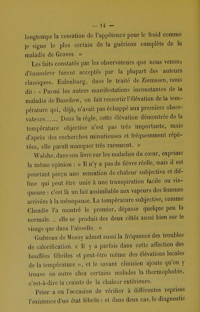 longtemps la cessation de l'appétence pour le froid comme je signe le plus certain de la guérison complète de la maladie de Graves. » Les faits constatés par les observateurs que nous venons d'énumérer furent acceptés par la plupart des auteurs classiques. Eulenburg, dans le traité de Ziemssen, nous dit : « Parmi les autres manifestations inconstantes de la maladie deBasedow, on fait ressortir l'élévation de la tem- pérature qui, déjà, n'avait pas échappé aux premiers obser- vateurs Dans la règle, cette élévation démontrée de la température objective n'est pas très importante, mais d'après des recherches minutieuses et fréquemment répé- tées, elle paraît manquer très rarement. » Walshe, dans son livre sur les maladies du cœur, exprime la même opinion : « Il n'y a pas de fièvre réelle, mais il est pourtant perçu une sensation de chaleur subjective et dif- fuse qui peut être unie à une transpiration facile ou vis- queuse : c'est là un fait assimilable aux vapeurs des femmes arrivées à la ménopause. La température subjective, comme Cheadle l'a montré le premier, dépasse quelque peu la normale. .. elle se produit des deux côtés aussi bien sur le visage que dans l'aisselle. » Guéneau de Mussy admet aussi la fréquence des troubles de calorification. « Il y a parfois dans cette affection des bouffées fébriles et peut-être même des élévations locales de la température », et le savant clinicien ajoute qu'on y trouve en outre chez certains malades la thermophobie, c'est-à-dire la crainte de la chaleur extérieure. Peter a eu l'occasion de vérifier à différentes reprises l'existence d'un état fébrile: et dans deux cas, le diagnostic