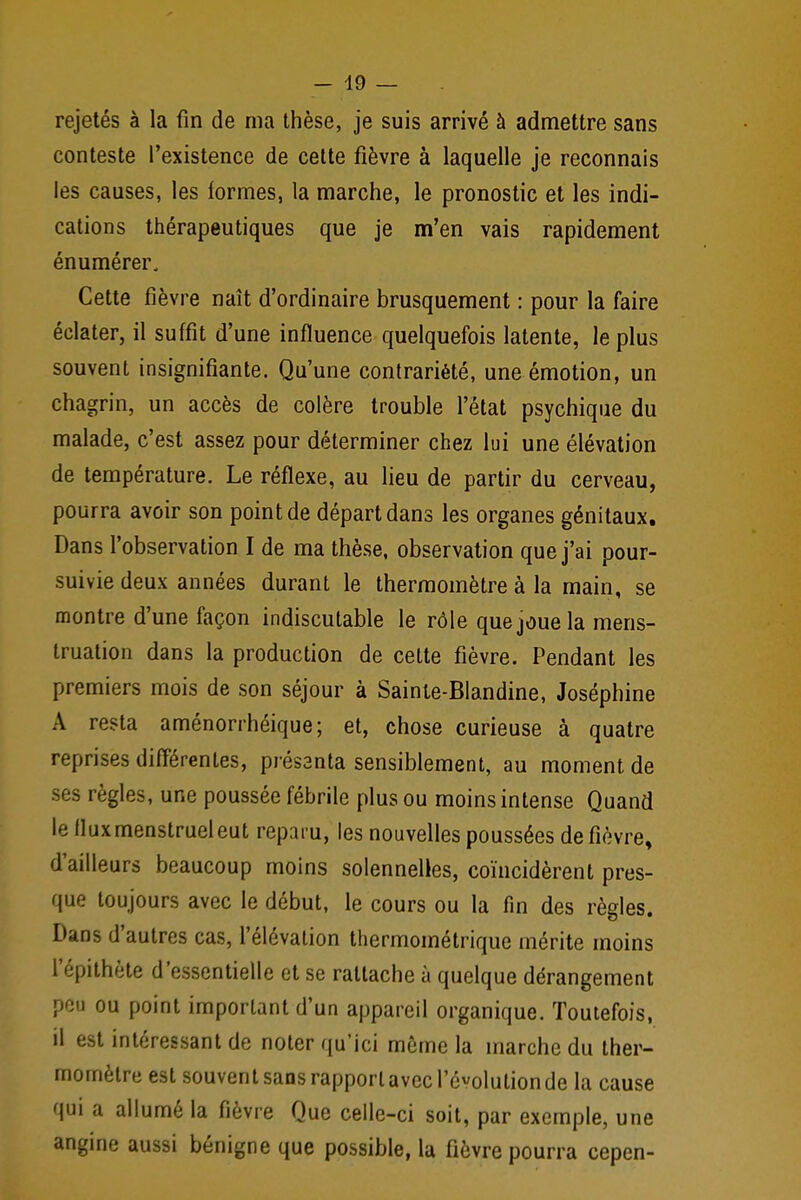 rejetés à la fin de ma thèse, je suis arrivé à admettre sans conteste l'existence de cette fièvre à laquelle je reconnais les causes, les formes, la marche, le pronostic et les indi- cations thérapeutiques que je m'en vais rapidement énumérer. Cette fièvre naît d'ordinaire brusquement : pour la faire éclater, il suffit d'une influence quelquefois latente, le plus souvent insignifiante. Qu'une contrariété, une émotion, un chagrin, un accès de colère trouble l'état psychique du malade, c'est assez pour déterminer chez lui une élévation de température. Le réflexe, au lieu de partir du cerveau, pourra avoir son point de départ dans les organes génitaux. Dans l'observation I de ma thèse, observation que j'ai pour- suivie deux années durant le thermomètre à la main, se montre d'une façon indiscutable le rôle que joue la mens- truation dans la production de cette fièvre. Pendant les premiers mois de son séjour à Sainte-BIandine, Joséphine A resta aménorrhéique; et, chose curieuse à quatre reprises différentes, présanta sensiblement, au moment de ses règles, une poussée fébrile plus ou moins intense Quand le flux menstruel eut reparu, les nouvelles poussées de fièvre, d'ailleurs beaucoup moins solennelles, coïncidèrent pres- que toujours avec le début, le cours ou la fin des règles. Dans d'autres cas, l'élévation thermométrique mérite moins l'épithète d'essentielle et se rattache à quelque dérangement peu ou point important d'un appareil organique. Toutefois, il est intéressant de noter qu'ici même la marche du ther- momètre est souvent sans rapport avec l'évolution de la cause qui a allumé la fièvre Que celle-ci soit, par exemple, une angine aussi bénigne que possible, la fièvre pourra cepen-