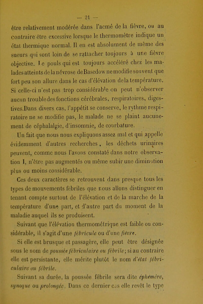 - 2;L — être relativement modérée dans l'acmé delà fièvre, ou au contraire être excessive lorsque le thermomètre indique un état thermique normal. Il en est absolument de même des sueurs qui sont loin de se rattacher toujours à une fièvre objective. T e pouls qui est toujours accéléré chez les ma- lades atteints de la névrose deBasedow ne modifie souvent que fort peu son allure dans le cas d'élévation delà température. Si celle-ci n'est pas trop considérant on peut n'observer aucun trouble des fonctions cérébrales, respiratoires, diges- tives.Dans divers cas, l'appétit se conserve, le rythme respi- ratoire ne se modifie pas, le malade ne se plaint aucune- ment de céphalalgie, d'insomnie, de courbature. Un fait que nous nous expliquons assez mal et qui .appelle éviiemment d'autres recherches, les déchets urinaires peuvent, comme nous l'avons constaté dans notre observa- tion I, n'être pas augmentés ou même subir une diminution plus ou moins considérable. , . . Ces deux caractères se retrouvent dans presque tous les types de mouvements fébriles que nous allons distinguer en tenant compte surtout de l'élévation et de la marche de la température d'une part, et d'autre part du moment de la maladie auquel ils se produisent. Suivant que l'élévation thermométrique est faible ou con- sidérable, il s'agitd'une fèbricule ou d'une fièvre. Si elle est brusque et passagère, elle peut être désignée sous le nom de poussée fébriculaire ou fébrile; si au contraire elle est persistante, elle mérite plutôt le nom d'élat fébri- culaire ou fébrile. Suivant sa durée, la poussée fébrile sera dite éphémère, syriaque ou prolongée. Dans ce dernier cjs elle revêt le type