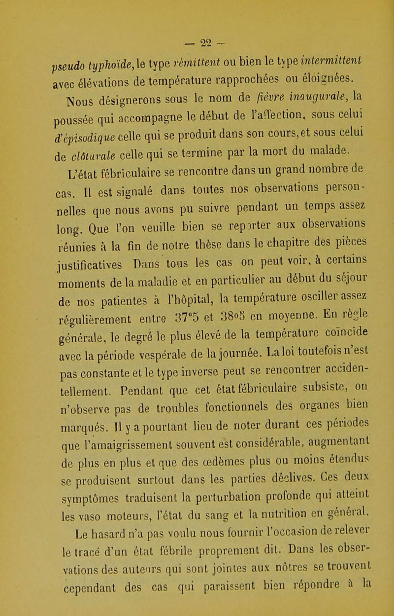 pseudo typhoïde,\e type rémittent ou bien le ^intermittent avec élévations de température rapprochées ou éloignées. Nous désignerons sous le nom de fièvre inaugurale, la poussée qui accompagne le début de l'affection, sous celui Mpisodique celle qui se produit dans son cours, et sous celui de clôturais celle qui se termine par la mort du malade. L'état fébriculaire se rencontre dans un grand nombre de cas. Il est signalé dans toutes nos observations person- nelles que nous avons pu suivre pendant un temps assez long. Que l'on veuille bien se repDrter aux observations réunies à la fin de notre thèse dans le chapitre des pièces justificatives Dans tous les cas on peut voir, à certains moments de la maladie et en particulier au début du séjour de nos patientes à l'hôpital, la température osciller assez régulièrement entre 37°5 et 38<>5 en moyenne. En rèSle générale, le degré le plus élevé de la température coïncide avec la période vespérale de la journée. La loi toutefois n'est pas constante et le type inverse peut se rencontrer acciden- tellement. Pendant que cet état fébriculaire subsiste, on n'observe pas de troubles fonctionnels des organes bien marqués. 11 y a pourtant lieu de noter durant ces périodes que l'amaigrissement souvent est considérable, augmentant de plus en plus et que des œdèmes plus ou moins étendus se produisent surtout dans les parties déclives. Ces deux, symptômes traduisent la perturbation profonde qui atteint lesvaso moteurs, l'état du sang et la nutrition en général. Le hasard n'a pas voulu nous fournir l'occasion de relever le tracé d'un état fébrile proprement dit. Dans les obser- vations des auteurs qui sont jointes aux nôtres se trouvent cependant des cas qui paraissent bien répondre à la