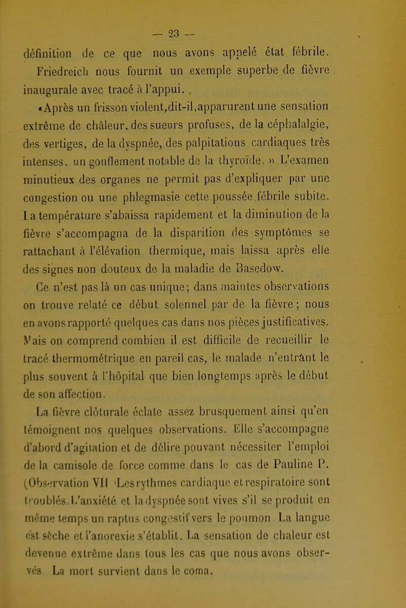 définition de ce que nous avons appelé état fébrile. Friedreicli nous fournit un exemple superbe de fièvre inaugurale avec tracé à l'appui. «Après un frisson violent,dit-il,apparurent une sensation extrême de chaleur, des sueurs profuses, de la céphalalgie, des vertiges, de la dyspnée, des palpitations cardiaques très intenses, un gonflement notable de la thyroïde. » L'examen minutieux des organes ne permit pas d'expliquer par une congestion ou une phlegmasie cette poussée fébrile subite. La température s'abaissa rapidement et la diminution de la fièvre s'accompagna de la disparition des symptômes se rattachant à l'élévation thermique, mais laissa après elle des signes non douteux de la maladie de Basedow. Ce n'est pas là un cas unique; dans maintes observations on trouve relaté ce début solennel par de la fièvre ; nous en îivons rapporté quelques cas dans nos pièces justificatives. Vais on comprend combien il est difficile de recueillir le tracé thermométrique en pareil cas, le malade n'entrant le plus souvent à l'hôpital que bien longtemps après le début de son affection. La fièvre clôturale éclate assez brusquement ainsi qu'en témoignent nos quelques observations. Elle s'accompagne d'abord d'agitation et de délire pouvant nécessiter l'emploi de la camisole de force comme dans le cas de Pauline P. I Observation VII 'Los rythmes cardiaque et respiratoire sont ti oublés. L'anxiété et la dyspnée sont vives s'il se produit en mémo temps un raptus eongoslifvers le poumon. La langue est sèche et l'anorexie s'établit. La sensation de chaleur est devenue extrême dans tous les cas que nous avons obser- vés La mort survient dans le coma.